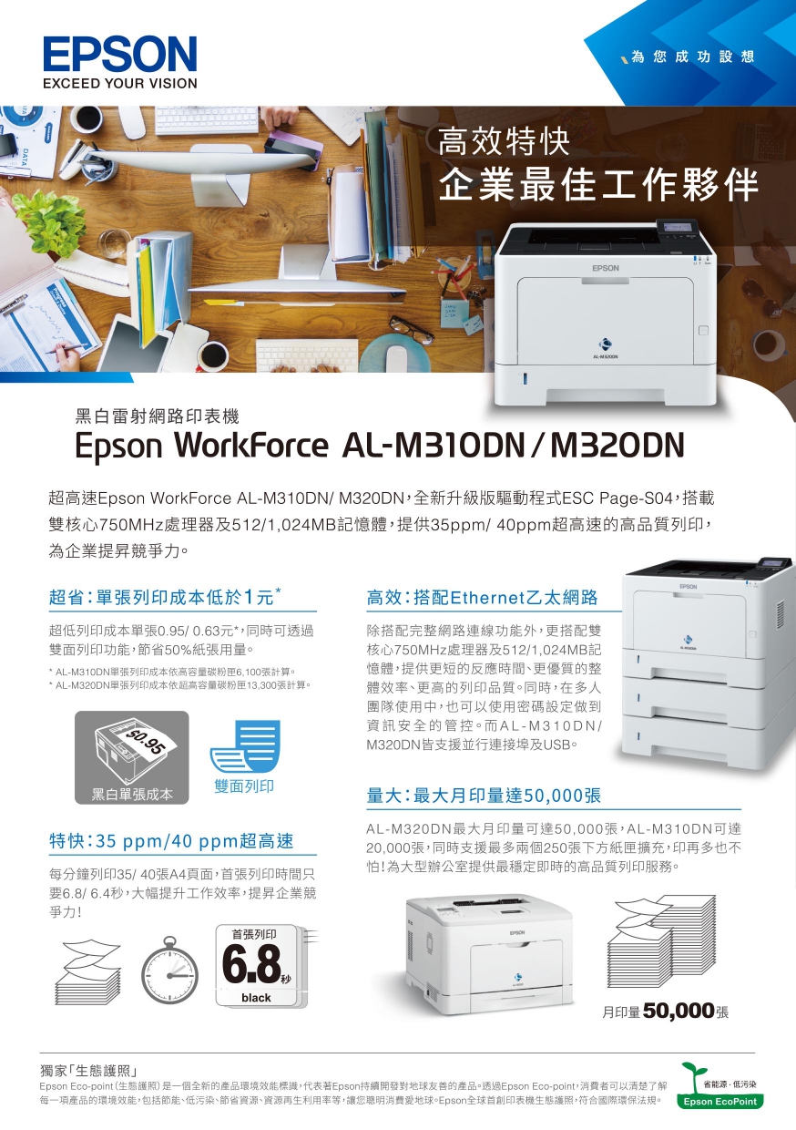 EXCEED YOUR VISION為您成功設想高效特快企業最佳工作夥伴EPSON黑白雷射網路印表機Epson WorkForce ALM310DN/M320DN超高速Epson WorkForce AL-M310DN/M320DN全新升級版驅動程式ESC Page-S04,搭載雙核心750MHz處理器及512/1,024MB記憶體,提供35ppm/40ppm超高速的高品質列印,為企業提昇競爭力。超省單張列印成本低於1超低列印成本單張/0.63元*,同時可透過雙面列印功能,節省50%紙張用量。* AL-M310DN單張列印成本依高容量張計算。* AL-M320DN單張列印成本依超高容量碳粉匣13,300張計算。0.95EPSON高效:搭配Ethernet乙太網路除搭配完整網路連線功能外,更搭配雙核心750MHz處理器及512/1,024MB記憶體,提供更短的反應時間、更優質的整體效率、更高的列印品質。同時,在多人團隊使用中,也可以使用密碼設定做到資訊安全的管控。而AL-M310DN/M320DN皆支援並行連接埠及USB。雙面列印黑白單張成本量大:最大月印量達50,000張特快:35 ppm/40 ppm超高速每分鐘列印35/40張A4頁面,首張列印時間只要6.8/6.4秒,大幅提升工作效率,提昇企業競爭力!AL-M320DN最大月印量可達50,000張,AL-M310DN可達20,000張,同時支援最多兩個250張下方紙匣擴充,印再多也不怕!為大型辦公室提供最穩定即時的高品質列印服務。獨家「生態護照」首張列印6.8black月印量50,000張Epson Eco-point (生態護照)是一個全新的產品環境效能標識,代表Epson持續開發對地球友善的產品。透過Epson Eco-point,者可以清楚了解每一項產品的環境效能,包括節能、低污染、節省資源、資源再生利用率等,讓您聰明消費地球。Epson全球首創印表機生態護照,符合國際環保法規。省能源低污染Epson EcoPoint