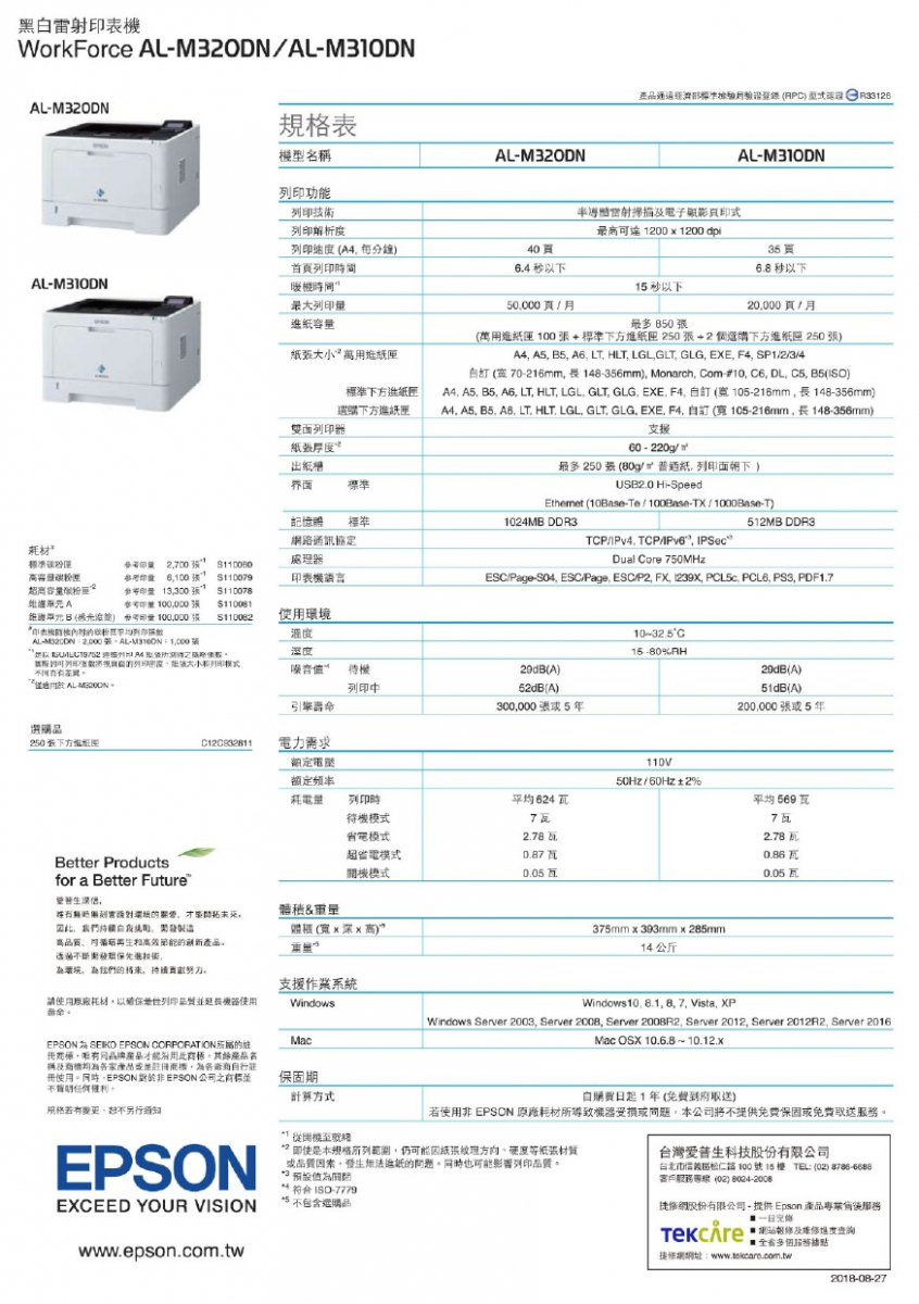 黑表WorkForce M20DN/LM310DNAL表機型名稱ALM320DN功能產部標準 )  ALM310DN析度雷射掃描電子式12001200dpiA4分鐘)403首頁64以下6以下暖機間15秒以下50000頁/月20000頁/月最 850 AL-M310DN最大 標準選購雙面器(萬用匣 100+標準下方進紙匣 250+2個選購下方進紙匣 250 張)A4 A5 5 A6 L  LGLGLT GLG EXE  SP1/2/3/4白 (0-216mm長148-356mm) Monarch om-#10  DL C5 B5()A4 A5 B5 A6 LT HLT, LGL, GLT, GLG, EXE, F4, 訂 (105-216mm,長 148-356mm)A4, A5, B5, A6, LT HLT, LGL, GLT GLGEXE F4 訂(105-216mm,長148-356mm)60 - 220g/紙界面標準記憶體 標準1024MB DDR3路協定材標準2,700 8 處理器高容超容6,100 110079印量 110078100,000 3 機語言最多250張(80g/紙,下)USB2.0 Hi-SpeedEthernet (10Base-T/-/-T)TCP/. TCP/IPv6, IPSecDual Core 750MHz512MB DDR3ESC/Page-, ESC/Page, ESC/P2, FX, , , PCL6, PS3, PDF1.7罩元B ( 印量 100,000 張 機列印使用AL-M320DN  AL- 列印列印張列印模式於 湿度值10-32.5C15-80%RH待機列印中引擎壽29dB(A)52dB(A)300,000張5年29dB(A)51dB(A)200,000張5年選購品250下方電力需求額定110V50Hz/60Hz2%耗電量列印時624平均569待機模式省電模式77. Better Productsfor a Better Future,超省電模式機模式 0.050.86 瓦0.05瓦重量解,,,(寬x深x高)高節能375mm x 393mm x 285mm14公斤透過技術,環境,為我們的将来,支援作業系統請使用原廠耗材以列印延長機器使用命WindowsMacWindows10. 8.1, 8, 7, Vista, XPWindows Server 2003, Server 2008, Server 2008R2, Server 2012, Server 2012R2, Server 2016Mac OSX 10.6.8 ~ 10.12.xEPSON A  EPSON CORPORATION的冊商,品牌,名及均為各家產品註冊,為各廠商自行註冊使用。,EPSON 非EPSON 並。規格若有,另行通知EPSONEXCEED YOUR VISIONwww.epson.com.tw保固期計算方式從開機至自日起1年(到府取送)若使用非 EPSON 原廠耗材所導致機器受損或問題,公司將不提供免費保固或免費取送。即使本規格所列範圍,仍可能因紙張紙張材質或品質,進紙的問題。同時也可能影響列印品質。關台灣科技股份有限公司台北市區松仁路100號15樓 TEL(02)8786-6688客戶(02) 8024-2008符合ISO-7779不包含選購品细股份有限公司- 提供Epson 產品專業售後服務:及進度查詢多服務據點網網址:2018-08-27