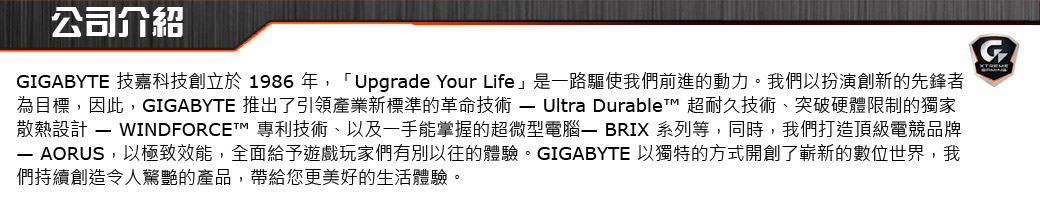 公司介紹GIGABYTE 技嘉科技創立於1986年,「Upgrade Your Life」是一路驅使我們前進的動力。我們以扮演創新的先鋒者為目標,因此,GIGABYTE 推出了引領產業新標準的革命技術  Ultra Durablet 超耐久技術、突破硬體限制的獨家散熱設計  WINDFORCET™ 專利技術、以及一手能掌握的超微型電腦 BRIX 系列等,同時,我們打造頂級電競品牌 AORUS,以極致效能,全面給予遊戲玩家們有別以往的體驗。GIGABYTE 以獨特的方式開創了嶄新的數位世界,我們持續創造令人驚艷的產品,帶給您更美好的生活體驗。G