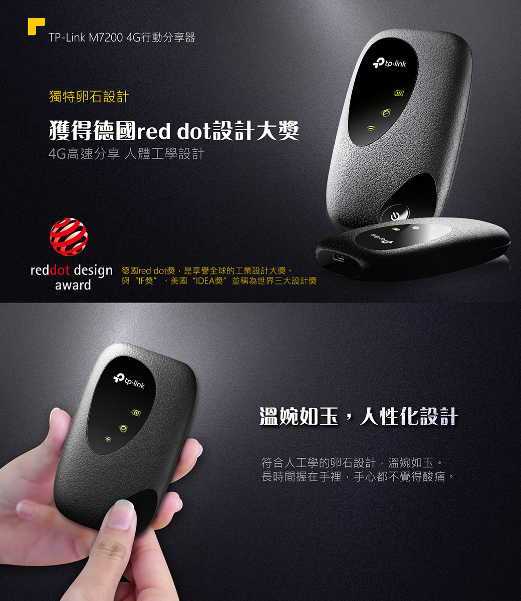 TP-Link M7200 4G行動分享器獨特卵石設計獲得德國red dot設計大獎4G高速分享 人體工學設計reddot design 德國red dot獎是享譽全球的工業設計大獎。award與IF獎美國IDEA獎”並稱為世界三大設計獎-linktp-link溫婉如玉人性化設計符合人工學的卵石設計,溫婉如玉。長時間握在手裡,手心都不覺得酸痛,