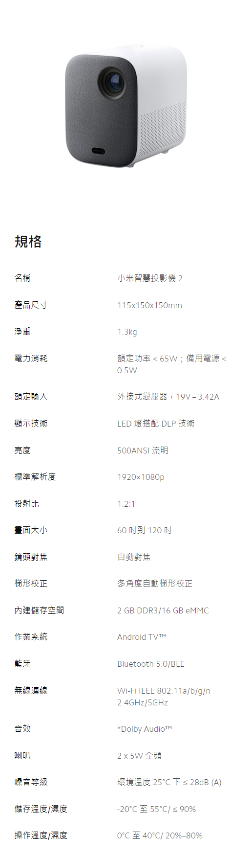 規格名稱產品尺寸淨重電力消耗小米智慧投影機115150x150mm1.3kg額定功率 65W;備用電源0.5W額定輸入顯示技術亮度標準解析度外接式變壓器,19V-3.42ALED 燈搭配 DLP 技術500ANSI流明1920x1080p投射比1.2:1畫面大小60 到 120 鏡頭對焦自動梯形校正多角度自動梯形校正空間2 GB DDR3/16 GB eMM作業系統Android Bluetooth 5.0/BLE藍牙無線連線Wi-Fi IEEE 802.11a/b/g/n音效喇叭2.4GHz/5GHzDolby Audio2 x 5W 全頻環境溫度25C下28dB(A儲存溫度/濕度-20C 55C/ ≤ 90%操作溫度/濕度0至40℃/20%-80%