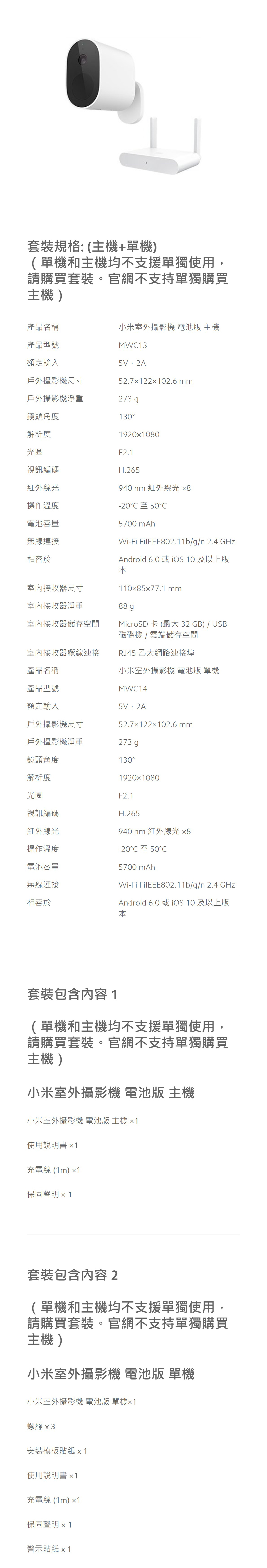 套裝規格:(主機+單機)(單機和主機均不支援單獨使用,請購買套裝。官網不支持單獨購買主機)產品名稱小米室外攝影機 電池版 主機產品型號額定輸入戶外攝影機尺寸MW135V,2A52.7122102.6 mm戶外攝影機淨重273 g鏡頭角度130解析度光圈視訊編碼紅外線光1920080F2.1H.265940 nm 紅外線光 操作溫度-20 50電池容量5700 mAh無線連接Wi-Fi FilEEE802.11b/g/n 2.4 GHz相容於室內接收器尺寸室內接收器淨重室內接收器儲存空間Android 6.0 或  10 及以上版110577.1 mm88 gMicroSD 卡 (最大 32GB) / USB磁碟機/雲端儲存空間室內接收器纜線連接RJ45 乙太網路連接埠產品名稱小米室外攝影機 電池版 單機產品型號額定輸入戶外攝影機尺寸MWC145V,2A52.712202.6 mm戶外攝影機淨重273 g鏡頭角度130解析度19201080光圈F2.1視訊編碼H.265紅外線光940 nm 紅外線光 x8操作溫度-20C 50C電池容量5700 mAh無線連接相容於Wi-Fi FilEEE802.11b/g/n 2.4 GHzAndroid 6.0 或 iOS 10 及以上版本套裝包含內容1(單機和主機均不支援單獨使用,請購買套裝。官網不支持單獨購買主機)小米室外攝影機 電池版 主機小米室外攝影機 電池版 主機 x1使用說明書x1充電線(1m)1保固聲明 x 1套裝包含内容2(單機和主機均不支援單獨使用,請購買套裝。官網不支持單獨購買主機)小米室外攝影機 電池版 單機小米室外攝影機 電池版 單機1螺絲 x3安裝模板貼紙 x 1使用說明書x1充電線(1m)1保固聲明 x 1警示貼紙 x1