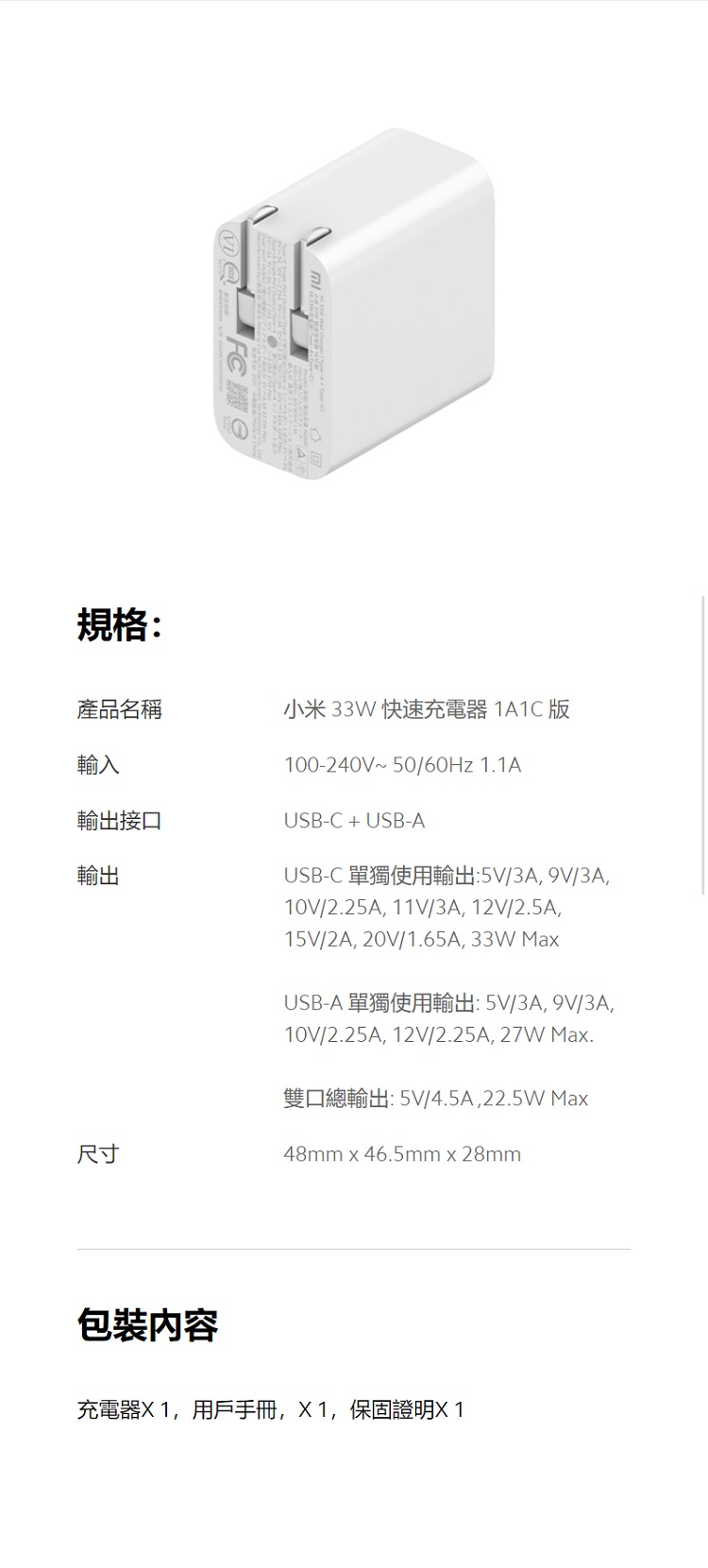 規格:產品名稱小米33W 快速充電器1A1C版輸入輸出接口輸出尺寸100-240V~50/60Hz 1.1AUSB-C + USB-AUSB-C 單獨使用輸出:5V/3A9V/3A,10V/2.25A, 11V/3A, 12V/2.5A,15V/2A,20V/1.65A,33W MaUSB-A 單獨使用輸出:5V/3A, 9V/3A,10V/2.25A, 12V/2.25A, 27W Max.雙口總輸出:5V/4.5A,22.5W Max48mmx46.5mm x 28mm包裝內容充電器,用戶,X1,保固證明X1