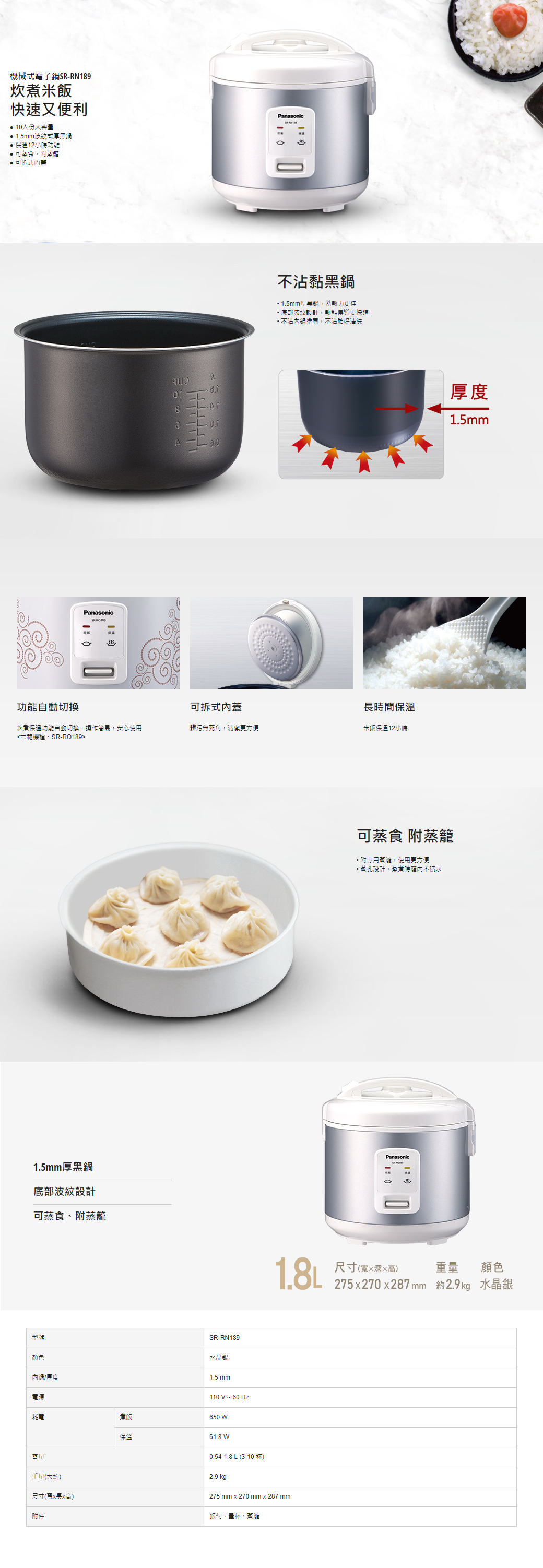 機械式電子鍋R89炊煮米飯快速又便利人份大容量 1.5mm波紋式厚黑鍋保溫12小時功能 可蒸食附蒸籠可拆式蓋1PanasonicSR8aAPanasonic不黏黑鍋1.5mm厚黑鍋,蓄熱力更佳底部波紋設計,熱能更快速不沾鍋塗層,不沾黏好清洗功能自動切換可拆式內蓋長時間保溫炊煮保溫功能自動切換,操作簡易,安心使用髒污無死角,清潔更方便米飯保溫12小時<示範機種:SR-RQ1891.5mm厚黑鍋底部波紋設計可蒸食附蒸籠型號顏色內鍋/厚度SR-RN189水晶銀1.5 mm110 V ~ 60Hz電源耗電煮飯650 保溫61.8 W容量0.54-1.8 L (3-10 )2.9 kg1.8L重量(大約)尺寸(寬x長x高)附件275 mm x 270 mm x 287 mm飯勺、量杯、蒸籠可蒸食 附蒸籠附專用蒸籠,使用更方便蒸孔設計,蒸煮時籠內不積水Panasonic-厚度1.5mm尺寸(寬深高)重量 顏色275x270x287 mm 約2.9kg 水晶銀