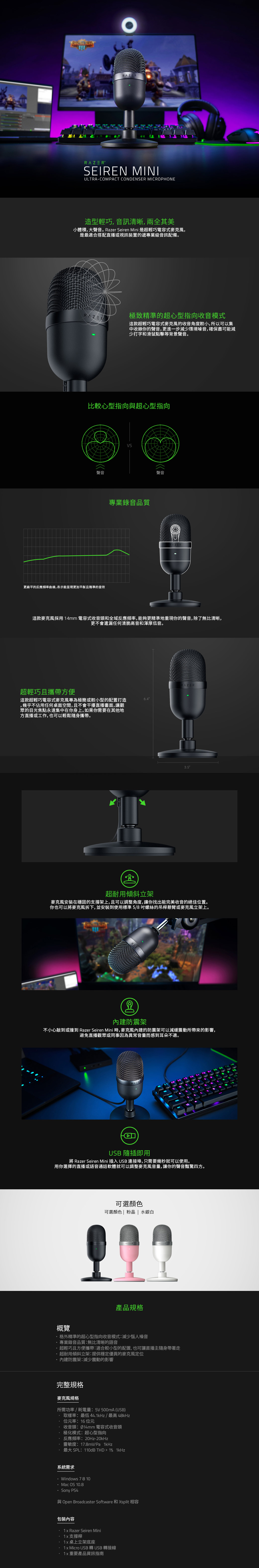 RAZEREIREN MINIULRACOMPACT CONDENSER MICROPHONE造型輕巧音訊清晰,兩全其美小體積,大聲音。Rzer Seiren Mini是超輕巧電容式麥克風,是最適合搭配直播或視訊裝置的遞專業級音訊配備。RAZER極致精準的超心型指向收音模式這款超輕巧電容式麥克風的收音角度較小,所以可以集中收錄你的聲音,更進一步減少環境噪音,確保盡可能減少打字和滑鼠點擊等背景聲音。比較心型指向與超心型指向聲音更扁平的反應曲線,表示能呈現更加平衡且精準的音效VS專業錄音品質聲音這款麥克風採用4mm 電容式收音頭和全域反應頻率,能夠更精準地重現你的聲音,除了無比清晰,更不會遺漏任何清脆高音和渾厚低音。超輕巧且攜帶方便這款超輕巧電容式麥克風專為極簡或較小型的配置打造,幾乎不佔用任何桌面空間,且不會干擾直播畫面,讓觀眾的目光焦點永遠集中在你身上。如果你需要在其他地方直播或工作,也可以輕鬆隨身攜帶。64RAZER35超耐用傾斜立架麥克風安裝在穩固的支撐架上,且可以調整角度,讓你找出能完美收音的絕佳位置。你也可以麥克風拆下,並安裝到使用標準5/8螺絲的吊桿懸臂或麥克風立架上。防震架不小心敲到或撞到 Razer Seiren Mini ,麥克風內建的防震架可以減緩震動所帶來的影響,避免直播觀眾或同事因為異常音量而感到耳朵不適。a1STUSB 隨插即用將 Razer Seiren Mini 插入 USB連接埠,只需要幾秒就可以使用。用你選擇的直播或語音通話軟體就可以調整麥克風音量,讓你的聲音豔驚四方。可選顏色可選顏色|粉晶 | 水銀白產品規格概覽格外精準的超心型指向收音模式減少惱人噪音專業錄音品質無比清晰的語音超輕巧且方便攜帶:適合較小型的配置,也可讓直播主隨身帶著走超耐用傾斜立架:提供穩定優異的麥克風定位內建防震架:減少震動的影響完整規格麥克風規格所需功率耗電量:5V 500mA (USB)· 取樣率:最低441kHz/最高 48kHz 位元率:16位元 收音頭:Ø14mm 電容式收音頭.極化模式:超心型指向反應頻率:20Hz-·靈敏度:17.8mV/Pa 1kHz最大 SPL:110dB THD  1% 1kHz系統需求:Windows 78 10· Mac OS 10.8. Sony PS4與 Open Broadcaster Software 和 Xsplit 相容包裝內容 Razer Seiren Mini·支撐桿·1x桌上立架底座.1x Micro USB 轉USB轉接線1x重要產品資訊指南