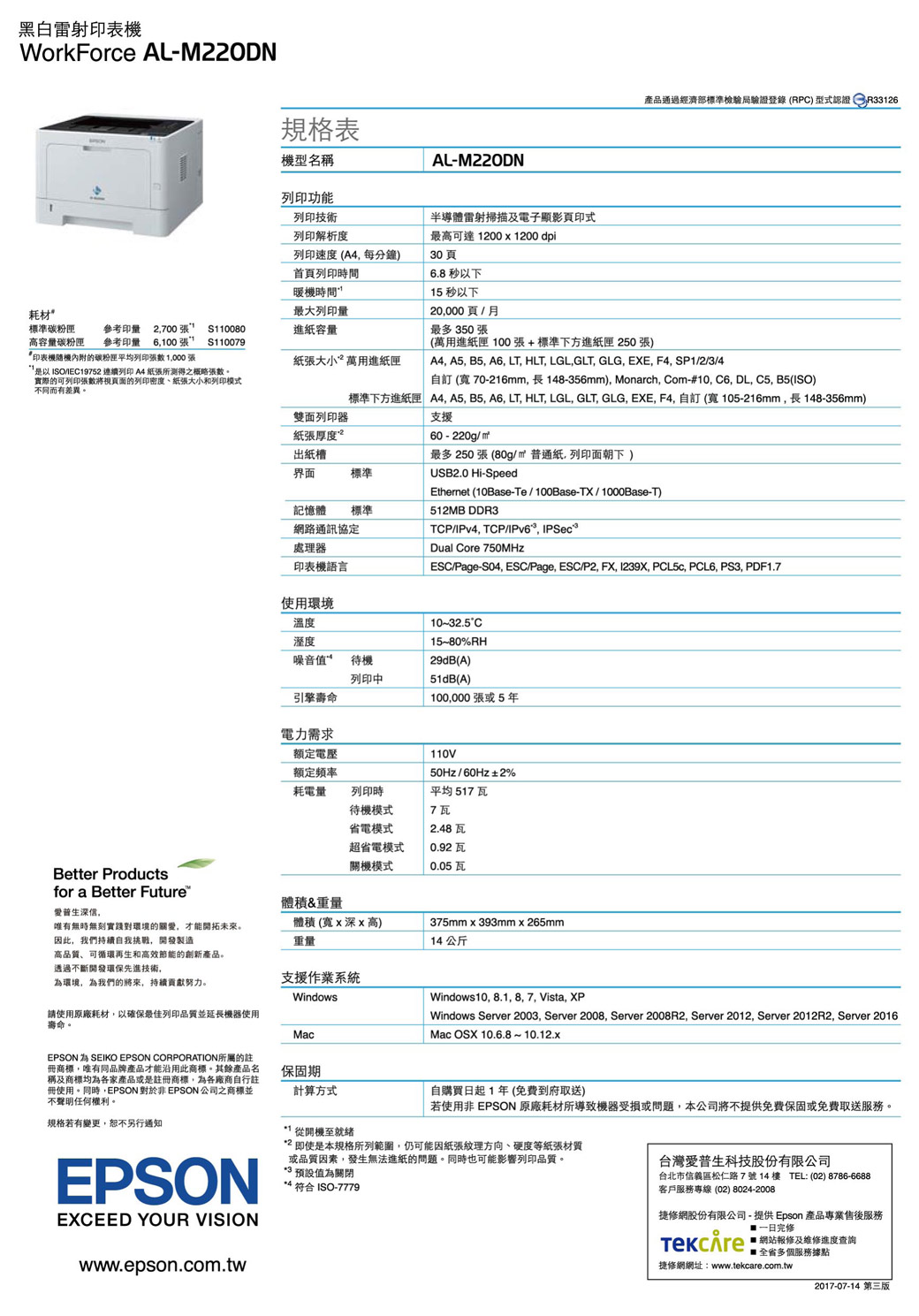 黑白雷射印表WorkForce AL規格表機型名稱列印功能AL-M20DN產品通過經濟部標準檢驗局驗證登錄(RPC) 型式 列印技術列印解析度列印速度(A4每分鐘)30頁首頁列印時間暖機時間耗材最大列印量半導體雷射掃描及電子顯影頁印式最高可達1200 x 1200 dpi6.8 以下15 秒以下20000頁月標準碳粉匣參考印量2700S110080進容量最多350張高容量碳粉匣參考印量 6,100張S110079印表機的碳粉匣平均列印張 1,000張紙張大小萬用進紙匣ISO/IEC19752 連續列印A4紙張所測得之概略張數。實際的可列印張數將視頁面的列印密度、紙張大小和列印模式不同而有差異。紙張厚度出紙槽界面標準記憶體 標準網路通訊協定處理器印表機語言雙面列印器(萬用進紙匣 100張+標準下方進紙匣 250 張)A4, A5, B5, A6, LT, HLT, LGL,GLT, GLG, EXE, F4, SP1/2/3/4自訂 (70-216mm,長148-356mm), Monarch, Com-#10, C6, DL, C5, B5(ISO)標準下方進紙匣 A4, A5, B5, A6, LT, HLT, LGL, GLT, GLG, EXE, F4, 自訂(寬105-216mm,長148-356mm)支援60-220g/m²最多250 張 (80g/m² 普通紙,列印面朝下)USB2.0 Hi-SpeedEthernet (10Base-Te/100Base-TX/1000Base-T)512MB DDR3TCP/IPv4, TCP/IPv6, IPSecDual Core 750MHzESC/Page-S04, ESC/Page, ESC/P2, FX, 1239X, PCL5c, PCL6, PS3, PDF1.7使用環境溫度溼度噪音值待機列印中10~32.5°C15~80%RH29dB(A)51dB(A)引擎壽命100,000張或5年電力需求額定電壓額定頻率耗電量列印時待機模式省電模式110V50Hz/60Hz±2%平均 517 瓦7瓦2.48瓦超省電模式關機模式0.92 瓦0.05瓦Better Productsfor a Better Future爱普生深信,體積&重量唯有無時無刻實踐對環境的關愛,才能開拓未來。因此,我們持續自我挑戰,開發製造體積(寬x深x高)重量375mmx393mmx265mm14公斤高品質、可循環再生和高效節能的創新產品。透過不斷開發環保先進技術,環境,為我們的將來,持續努力。支援作業系統Windows請使用原廠耗材,以確保最佳列印品質並延長機器使用壽命。MacWindows10, 8.1, 8, 7, Vista, XPWindows Server 2003, Server 2008, Server 2008R2, Server 2012, Server 2012R2, Server 2016Mac OSX 10.6.8~10.12.xEPSON 為 SEIKO EPSON CORPORATION所屬的註冊商標,唯有同品牌產品才能沿用此商標。其餘產品名稱及商標均為各家產品或是註冊商標,為各廠商自行註冊使用。同時,EPSON 對於非 EPSON 公司之商標並不聲明任何權利。規格若有變更,恕不另行通知EPSONEXCEED YOUR VISIONwww.epson.com.tw保固期計算方式1 從開機至就緒自購買日起1年(免費到府取送)若使用非 EPSON原廠耗材所導致機器受損或問題,本公司將不提供免費保固或免費取送服務。*2 即使是本規格所列範圍,仍可能因紙張紋理方向、硬度等紙張材質或品質因素,發生無法進紙的問題。同時也可能影響列印品質。*3 預設值為關閉*4 符合 ISO-7779台灣愛普生科技股份有限公司台北市信義區松仁路7號14樓 TEL: (02) 8786-6688客戶服務專線(02) 8024-2008網股份有限公司-提供Epson 產品專業售後服務修 網站報修及維修進度查詢捷修網網址:www.tekcare.com.tw2017-07-14 第三版