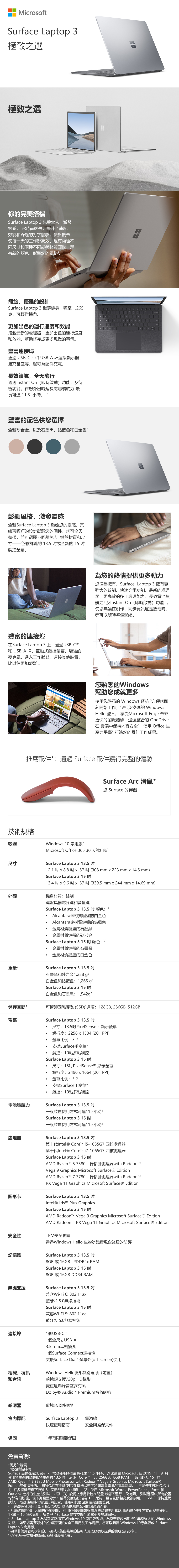 MicrosoftSurface Laptop 3極致之選極致之選你的完美搭檔Surface Laptop 3 先聲奪人激發靈感 它時尚輕盈,提升了速度效能舒適的打字體驗,便於攜帶,使每一天的工作都高效。現有兩種不同尺和兩種不同鍵盤材質面世,還有新的顏色,彰顯的風格簡約、優雅的設計Surface Laptop3纖薄機身,輕至,克,可輕鬆攜帶。更加出色的運行速度和效能搭載最新的處理器,更加出色的運行速度和效能,幫助您完成更多想做的事情。豐富連接埠通過 USB-CT 和USB-A埠連接顯示器、擴充基座等,還可為配件充電。長效續航,全天隨行通過Instant On (即時啟動)功能,及待機功能,在您出時延長電池續航力最長可達 115 小時。1豐富的配色供您選擇全新砂岩金,以及石墨黑,鈷藍色和白金色彰顯風格,激發靈感全新Surface Laptop 3 激發您的靈感,其纖薄輕巧的設計彰顯您的個性,您可全天攜帶,並可選擇不同顏色、鍵盤材質和尺寸——色彩鮮豔的 135 或全新的 15 觸控。豐富的連接埠在Surface Laptop 3上,通過USB-CTM和 USB-A 埠、互動式觸控螢幕、增強的麥克風,進入工作狀態、連接其他裝置,比以往更加輕鬆。N為您的熱情提供更多動力您值得擁有。Surface Laptop 3擁有更強大的效能、快速充電功能、最新的處理器、更高效的多工處理能力、長效電池續航力及Instant On (即時啟動)功能使您無論在創作、同步資訊還是放鬆時,都可以隨時準備就緒。您熟悉的Windows幫助您成就更多使用您熟悉的 Windows 系統 5方便您即刻開始工作,包括免密碼的 WindowsHello 登入。 享受Microsoft Edge 帶來更快的瀏覽體驗,通過整合的OneDrive在雲端中保持内容安全,使用Office生產力平臺*打造您的最佳工作成果。推薦配件*:通過 Surface 配件獲得完整的體驗Surface Arc 滑鼠*您 Surface 的伴侶技術規格軟體Windows 10 家用版尺寸Microsoft Office 365 30天試用版Surface Laptop 3 13.5 1.1   8.8 x.57(308mm x 223 mm x 14.5 mm)Surface Laptop 3 15 13.4  x 9.6  x.57(339.5mm x 244 mm x 14.69 mm)外觀機身材質:鋁制重量儲存空間螢幕鍵盤具備電源鍵和音量鍵Surface Laptop 3 13.5  顏色: 2Alcantara®材質鍵盤的白金色Alcantara®材質鍵盤的鈷藍色金屬材質鍵盤的石墨黑金屬材質鍵盤的砂岩金Surface Laptop 3 15顏色: 2金屬材質鍵盤的石墨黑金屬材質鍵盤的白金色Surface Laptop 3 13.5 石墨黑和砂岩金1,288 白金色和鈷藍色: 1,265g²Surface Laptop 3 15 白金色和石墨黑:1,542g²可拆卸固態硬碟(SSD)選項:128GB,256GB,512GBSurface Laptop 3 13.5 電池續航力處理器圖形卡尺寸:13.5PixelSenseT 顯示螢幕解析度:2256 x 1504 (201 ).螢幕比例: 3:2支援Surface手寫筆*觸控:10點多點觸控Surface Laptop 3 15 .尺寸:15PixelSense 顯示螢幕解析度:2496x1664 (201 PPI)螢幕比例:3:2支援Surface手寫筆*觸控:10點多點觸控Surface Laptop 3 13.5 一般裝置使用方式可達11.5小時Surface Laptop 3 15 一般裝置使用方式可達11.5小時Surface Laptop 3 13.5 第十代Intel® Core -1035G7 四核處理器第十代Intel® Core i7-1065G7 四核處理器Surface Laptop 3 15 吋AMD Ryzent 53580U 行移動處理器with Vega 9 Graphics Microsoft Surface® EditionAMD Ryzent 73780U 行移動處理器with RadeonTMRX Vega 11 Graphics Microsoft Surface® EditionSurface Laptop 3 13.5 吋Intel®  Plus GraphicsSurface Laptop 3 15 吋AMD Radeon Vega 9 Graphics Microsoft SurfaceⓇ EditionAMD Radeon RX Vega 11 Graphics Microsoft Surface® Edition安全性TPM安全防護記憶體無線支援連接埠相機、視訊和音訊通過Windows Hello 生物辨識實現企業級的防護Surface Laptop 3 13.5 吋8GB或16GB LPDDR4x RAMSurface Laptop 3 15 吋8GB或16GB DDR4 RAMSurface Laptop 3 13.5 吋兼容Wi-Fi6:802.11ax藍牙Ⓡ5.0無線技術Surface Laptop 3 15 吋兼容Wi-Fi 5:802.11ac藍牙Ⓡ5.0無線技術1個USB-CTM1個全尺寸USB-A3.5mm耳機插孔1個Surface Connect連接埠支援Surface Dial* 螢幕外(off-screen)使用Windows Hello臉部識別鏡頭(前置)前鏡頭支援720p HD錄影雙重遠場錄音室麥克風Dolby® Audio Premium音效喇叭感應器環境光源感應器標配Surface Laptop 3電源線快速使用指南安全與擔保文件保固1年有限硬體保固免責聲明:*需另外購買1電池續航時間Surface 設備在常規使用下,電池使用時間最長可達11.5 小時。 測試是由 Microsoft 在 2019 年 9月使用預生產的軟體和預生產的13.5 吋Intel® Core™ i5, 256GB,8GB RAM 設備以及15 吋AMD Ryzent™ 5 3580U Mobile Processor with Radeon™ Vega 9 Graphics Mic rosoft Surface®Edition設備進行的。 測試包括在主動使用和 待機狀態下將滿電量電池的電量耗盡。 主動使用部分包括(置1)在多個標籤頁下流覽8個熱門網站的網頁, (2) 使用 Microsoft Word,PowerPoint,Excel 和Outlook 進行的生產力測試,以及(3)設備上應用軟體在閒置 狀態下運行一段時間。 測試過程中所有設Wi-Fi 保持連網均都為預設值,但下列設置除外:螢幕亮度被設定為150,且自動調整亮度被禁用。狀態。 電池使用時間會因設備設置、使用和其他因素而有顯著差異。2 可選顏色僅適用于部分指定型號;顏色供應情況可能因通路而異。3 系統軟體將佔用大量的存儲空間。 可用存儲空間會根據系統軟體更新和應用軟體的使用方式而發生變化。1 GB = 10億位元組。請參見“Surface 儲存空間瞭解更多詳細資訊。4 Surface Laptop3為消費者配備了Windows 10 家用版系統,為您帶來超出期待的非常強大的 Windows功能。 如果您需要額外的企業管理和安全工具用於工作場所,您可以購買 Windows 10專業版或 SurfaceLaptop 3 商用版。5 硬碟非使用者可拆卸的。 硬碟只能由熟練的技術人員按照微軟提供的說明進行拆卸。6 OneDrive功能可能會因區域和設備而異。