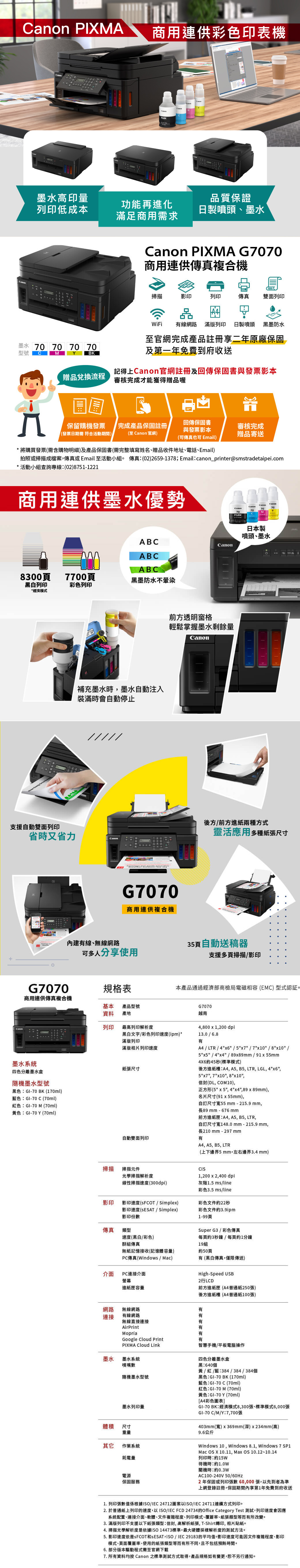 PIXMA商用連供彩色印表機anon墨水高印量列印低成本品質保證功能再進化滿足商用需求日製噴頭、墨水墨水 0 70 70 70型號CMYBK PIXMA G7070商用連供複合機掃描影印列印傳真 雙面列印品WiFi 有線網路 滿版列印 日製噴頭 黑墨防水至官網完成產品註冊享二年原廠保固及第一年免費到府收送贈品兌換流程記得上官網註冊及回傳保固書與發票影本審核完成才能獲得贈品喔保留購機發票發票日期需符合活動期間)完成產品保固註冊(至  官網)回傳保固書與發票影本審核完成贈品寄送(可傳真也可 Email)*將購買發票(需含購物明細)及產品保固書(需完整填寫姓名、贈品收件地址、電話、Email)拍照或掃描成檔案傳真或Email 至活動小組。 傳真(02)2659-1378;Emailcanon_printer@smstradetaipei.com*活動小組查詢專線:(02)8751-1221商用連供墨水優勢707070YMCPGBK日本製噴頭、墨水ABCCanonABCABC83007700頁黑墨防水不暈染黑白列印彩色列印*經濟模式補充墨水時,墨水自動注入裝滿時會自動停止////支援自動雙面列印省時又省力Canon前方透明窗格輕鬆掌握墨水剩餘量CanonG7070商用連供複合機後方/前方進紙兩種方式靈活應用多種紙張尺寸內建有線、無線網路35頁自動送稿器可多人分享使用支援多頁掃描/影印本產品通過經濟部商檢局電磁相容(EMC) 型式認証。G7070規格表商用連供傳真複合機基本 產品型號資料 產地列印最高列印解析度黑白文字/彩色列印速度(ipm)*滿版列印滿版相片列印速度墨水系統四色分離墨水盒隨機墨水型號黑色:GI-70 BK (170ml)藍色:GI-70C(70ml)紅色:GI-70 M (70ml)黃色:GI-70Y(70ml)紙張尺寸G7070越南4,800 x 1,200 dpi13.0/6.8有A4 / LTR / 4x6/5x7/7x10 /8x10 /5x5 / 4x4 / 89x89mm/91x55mm4X6約45秒(標準模式)後方進紙槽:A4, A5, B5, LTR, LGL, 4x6,5x7, 7x10, 8x10,信封(DL, COM10),正方形(5x5, 4x4,89x89mm),名片尺寸(91x55mm),自訂尺寸55mm-215.9mm,長89mm-676 mm前A5, B5, LTR,方進紙匣:A4,自動雙面列印有自訂尺寸寬148.0mm-215.9 mm,長210mm-297mmA4, A5, B5, LTR(上下邊界5mm,左右邊界3.4mm)掃描掃描元件光學掃描解析度CI1,200 x2,400 dpi線性掃描速度(300dpi)灰階1.5 ms/line彩色3.5 ms/line影印影印速度(SFCOT / )影印速度(SESAT / Simplex)影印份數彩色文件約22秒傳真類型速度(黑白/彩色)彩色文件約3.9ipm1-99頁Super G3/ 彩色傳真每頁約3秒鐘/每頁約1分鐘群組傳真19組無紙記憶接收(記憶體容量)約50頁有(黑白傳真,僅限傳送)PC傳真(Windows / Mac)介面 PC連接介面螢幕High-Speed USB進紙匣容量前方進紙匣(A4普通紙250張)後方進紙槽(A4普通紙100張)網路無線網路連接有線網路有有無線直接連接AirPrint有有Mopria有Google Cloud Print有PIXMA Cloud Link智慧手機/平板電腦操作墨水 墨水系統四色分離墨水盒噴嘴數黑:640個隨機墨水型號黃/紅/藍:384/384/384個黑色:GI-70BK (170ml)藍色:GI-70C(70ml)紅色:GI-70M(70ml)黃色:GI-70Y(70ml)GI-70 BK:經濟模式8,300張、標準模式6,000張[A4彩色圖表]墨水列印量GI-70C/M/Y:7,700張體積 尺寸重量其它 作業系統耗電量403mm(寬)x369mm(深)x234mm(高)9.6公斤Windows 10, Windows 8.1, Windows 7 Mac OS X 10.11, Max OS 10.12~10.14列印時:約15W待機時:約1.0W電源保固服務關機時:約0.3WAC100-240V 50/60HZ2年保固或列印張數60,000張,以先到者為準上網登錄註冊,保固期間內享第1年免費到府收送1. 列印張數值係根據/IEC 24712圖案以ISO/IEC 24711連續方式列印。2. 於普通紙上列印的速度,以ISO/IEC FCD 24734的Office Category Test 測試,列印速度會因應系統配置、連接介面、軟體、文件複雜程度、列印模式、覆蓋率、紙張類型等而有所改變。3. 滿版列印不支援以下紙張類型:信封,高解析紙張,T-Shirt轉印,相片貼紙。4. 掃描光學解析度是依據ISO14473標準,最大硬體採樣解析度的測試方法。5. 影印速度依是SFCOT和S ESAT, ISO/IEC 29183的平均值。影印速度可能因文件複雜程度、影印模式、頁面覆蓋率、使用的紙張類型等而有所不同,且不包括預熱時間。6. 部分版本驅動程式需至官網下載7. 所有資料均按Canon 之標準測試方式取得,產品規格如有變更,恕不另行通知。