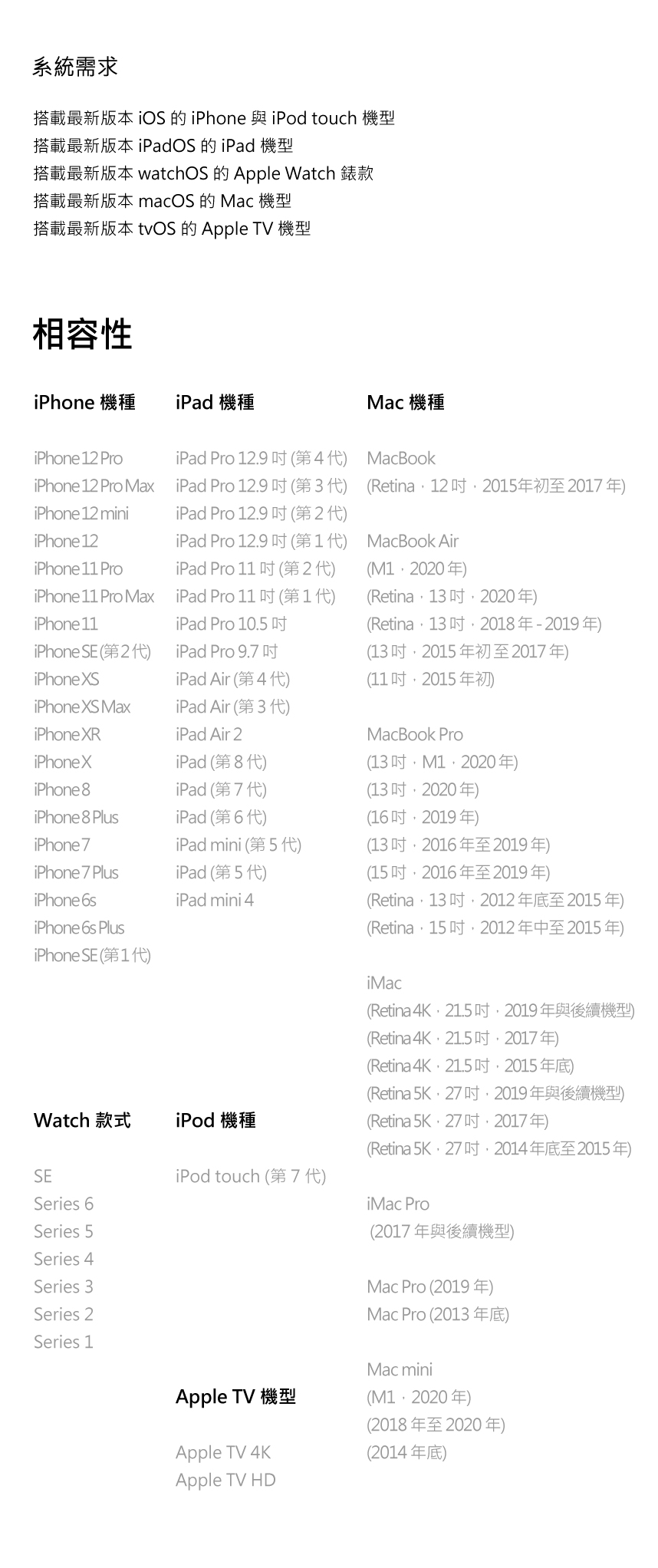系統需求搭載最新版本 iOS 的 與 iPod touch 機型搭載最新版本 OS 的  機型搭載最新版本 watchOS 的 Apple Watch 錶款搭載最新版本 macOS 的 Mac 機型搭載最新版本 tvOS 的 Apple TV 機型相容性iPhone 機種iPad 機種iPhone 12 ProiPad Pro 12.9Mac 機種MacBookiPhone 12 Pro MaxiPad Pro 12.9 第3代 Retina122015年初至 2017 年iPhone 12 miniiPad Pro 12.9iPhone 12iPad Pro 12.9MacBook AiriPhone  ProiPad Pro )M1 2020)iPhone 11 Pro MaxiPad Pro 1111)Retina 13 2020)iPhone 11iPad Pro 10.5Retina 132018-2019)iPhone SE )iPad Pro 9.7iPhone XSiPad Air 4 )13 2015 年初至2017年)(11 2015年初iPhone XS MaxiPad Air ()iPhone XRiPad Air 2iPhone XiPad (第8代)iPhone 8iPad (第7代)iPhone 8 PlusiPad (6 )MacBook Pro(13 M12020年)(132020年)(162019 年)iPhone 7iPad mini (第5代)(132016年至2019年)iPhone 7 PlusiPad (第5代)iPhone 6siPad mini 4iPhone 6s PlusiPhone SE (11)Watch 款式iPod 機種SEiPod touch (7 )Series 6Series 5Series 4Series 3Series 2Series 1(152016年至2019年)(Retina,13 ,2012年底至2015年)(Retina,15,2012年中至2015年)iMac(Retina 4K 21.5 2019)(Retina 4K )(Retina 4K )(Retina5K,27吋,2019年與後續機型)(Retina 5K )(Retina5K,27吋,2014年底至2015年)iMac Pro(2017年與後續機型)Mac Pro (2019)Mac Pro (2013)Apple TV 機型Mac mini()(2018年至2020年)Apple TV 4KApple TV HD(2014年底)