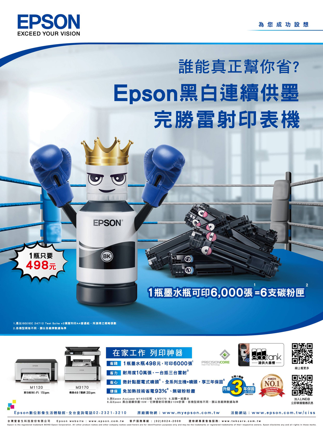 EPSONEXCEED YOUR VISION為您成功設想誰能真正幫你省?黑白連續供完勝雷射印表機EPSON瓶只要BK98元1是以 24712 Test Suite v2列印A4普通紙所測得之概略張數2各機型規格不同,請以各廠牌數據為準1瓶墨水瓶可印6,000張 =6支碳粉匣2在家工作 列印神器省錢EPSONPRECISIONCORE1瓶墨水瓶498元,可印6000張 耐用度10萬張,一台抵三台雷射連供大墨 Technology線上看更多連續8微針點壓電式噴頭,全系列主機+噴頭,享三年保固M1120M3170單功能Wi-Fi 15ipm傳真41 20ipm保免加熱技術省電93%、無碳粉粉塵升級3NO11年保固-3. AcuLaser M1400 4.M3170 5.加購一組墨水加入LINE@6.以 黑白連續供墨,牌雷射印表機計算,各機型規格不同,請以各廠牌數據為準立即掌握優惠訊息Epson數位影像生活體驗館,全台查詢電話02-2321-3210台灣科技股份有限公司 Epson website www.epson.com.tw修網專業售後服務:www.tekcare.com.twEpson  the registered trademark  Epson Corporation. All other product names and other company names used herein are for identification purposes only and may be the trademarks or registered trademarks of their respective owners. Epson disclaims any and all rights in those marks.原廠購物網:www.myepson.com.tw 活動網站:www.epson.com.tw/ciss客戶服務專線 (02) 8024-2008