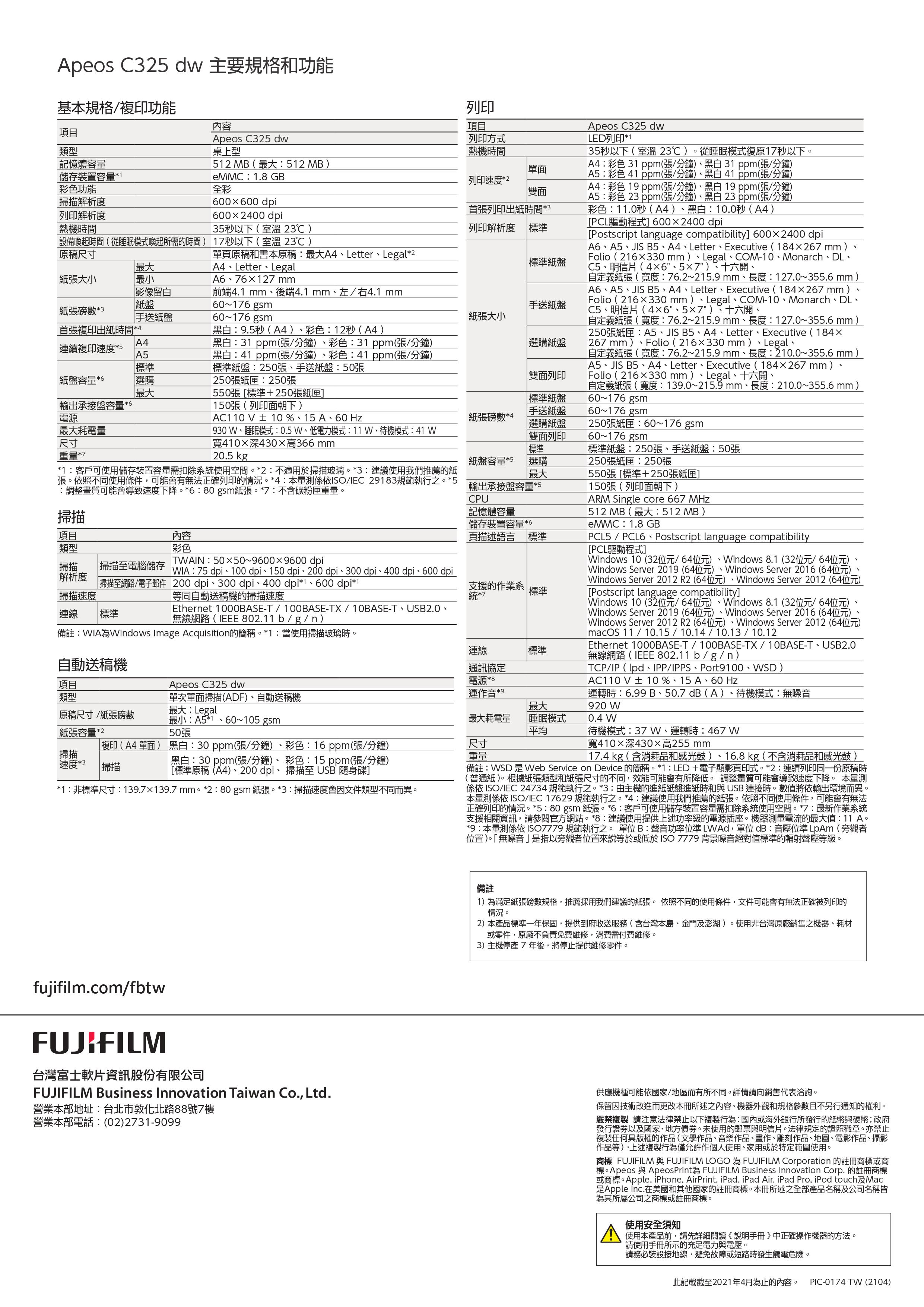 記憶體容量解析度列印解析度熱機間儲存裝置容量1彩色功能Apeos C325 dw桌上型eMMC18 GB全彩0000dpi600x2400dpi35秒以下室溫 23℃ )設備喚起時間(從睡眠模式喚起所需時間)1秒以下( 室溫 23℃ )Apeos C325 dw主要規格和功能基本規格/複印功能項目類型內容列印項目列印方式熱機時間512 MB(512 MB)列印速度*2雙面首張列印出紙時間*3列印解析度 標準原稿尺寸單頁原稿和書本原稿最大A4Letter Legal*2最大A4、Letter、Legal標準紙盤紙張大小最小A6、76127mm影像留白前端4.1 mm、後端4.1 mm、左/右4.1 mm紙盤60~176 gsm手送紙盤紙張磅數*3手送紙盤60~176gsm紙張大小首張複印出紙時間*4A4連續複印速度*5A5黑白:.5秒(A4)、彩色:12秒(A4)黑白:31 ppm(張/分鐘)、彩色:31 ppm(張/分鐘)黑白:41 ppm(張/分鐘)、彩色:41 ppm(張/分鐘)選購紙盤標準標準紙盤:250張、手送紙盤:50張紙盤容量*6選購250張紙匣:250張 雙面列印最大550張標準+250張紙匣 標準紙盤單面Apeos C325 dwLED列印*135秒以下(室溫23℃)從睡眠模式復原17秒以下A4:彩色 31 ppm(張/分鐘)、黑白31 ppm(張/分鐘)A5:彩色 41 ppm(張/分鐘)、黑白 41 ppm(張/分鐘)A4:彩色 19 ppm(張/分鐘)、黑白 19 ppm(張/分鐘)A5:彩色 23 ppm(張/分鐘)、黑白23 ppm(張/分鐘)彩色:11.0秒(A4)、黑白:10.0秒(A4)[PCL驅動程式] 600x2400dpi[Postscript language compatibility] 600x2400dpiA6、A5、JIS B5、A4、Letter、Executive (184267mm).Folio(216330 mm)、Legal、COM-10、Monarch、DL、C5、明信片()、十六開、自定義紙張(寬度:76.2~215.9 mm、長度:127.0~355.6 mm)A6、A5、JIS B5、A4、Letter、Executive (184267mmFolio(216330mm)、Legal、COM-10、Monarch、DL、C5、明信片(、)、十六開、自定義紙張(寬度:76.2~215.9mm、長度:127.0~355.6 mm)250張紙匣:A5、JIS B5、A4、Letter、Executive (184267 mm )、Folio (216330 mm )、Legal、自定義紙張(寬度:76.2~215.9mm、長度: 210.0~355.6mm)A5、JIS B5、A4、Letter、Executive (184267 mm)、Folio (216330mm)、Legal、十六開、自定義紙張(寬度:139.0~215.9 mm、長度:210.0~355.6 mm)60~176 gsm輸出承接盤容量*6150張(列印面朝下)手送紙盤電源AC110V± 10 %、15 A、60 Hz紙張磅數*460~176 gsm選購紙盤最大耗電量尺寸重量*7930 W、睡眠模式:0.5W、低電力模式:11W、待機模式:41 W寬410深430高366mm20.5 kg雙面列印標準250張紙匣:60~176 gsm60~176 gsm標準紙盤:250張、手送紙盤:50張紙盤容量*5 選購250張紙匣:250張*1:客戶可使用儲存裝置容量需扣除系使用空間。*2:不適用於掃描玻璃。*3:建議使用我們推薦的紙張。照不同使用條件,可能會有無法正確列印的情況。*4:本量測依ISO/IEC 29183規範執行之。*5:調整畫質可能會導致速度下降。*6:80gsm紙張。*7:不含碳粉匣重量。掃描最大550張[標準+250張紙匣]儲存裝置容量*6項目內容頁描述語言標準類型彩色150張(列印面朝下)ARM Single core 667 MHz512 MB(最大:512 MB)eMMC:1.8 GBPCL5 / PCL6、Postscript language compatibility[PCL驅動程式]掃描掃描電腦儲存TWAIN:5050~96009600 dpi解析度掃描至網路/電子郵件掃描速度:75 dpi、100dpi、150dpi、200dpi、300 dpi、400 dpi、600 dpi200 dpi、300 dpi、400 dpi*1、600 dpi*1等同自動送稿機的掃描速度Windows 10 (32位元/64位元)、Windows 8.1(32位元/64位元)Windows Server 2019 (64位元)、Windows Server 2016 (64位元)支援的作業系統標準Windows Server 2012 R2 (64位元)、Windows Server 2012 (64位元)[Postscript language compatibility]Windows 10 (32位元/64位元)、Windows 8.1 (32位元/64位元)、連線標準Windows Server 2019 (64位元)、Windows Server 2016 (64位元)、輸出承接盤容量*5CPU記憶體容量Ethernet 1000BASE-T/100BASE-TX/10BASE-T、USB2.0、無線網路(IEEE 802.11b/g/n)備註:WIA為Windows Image Acquisition的簡稱。*1 : 當使用掃描玻璃時。自動送稿機連線標準通訊協定電源*8Windows Server 2012 R2(64位元)、Windows Server 2012 (64位元)macOS 11 / 10.15/10.14/10.13/10.12Ethernet 1000BASE-T/100BASE-TX/10BASE-T、USB2.0無線網路(IEEE 802.11 b/g/n)TCP/IP(、IPP/IPPS、Port9100、WSD)AC110V ±10%、15A、60 Hz運轉時:6.99 B、50.7 dB(A)、待機模式:無噪音920 W項目Apeos C325 dw類型單次單面掃描(ADF)、自動送稿機運作音*9原稿尺寸/紙張磅數最大:Legal最大紙張容量*2最小:A5*1、60~105 gsm50張最大耗電量睡眠模式平均0.4 W| 複印(A4 單面) 黑白:30ppm(張/分鐘)、彩色:16 ppm(張/分鐘)尺寸掃描速度*3|掃描黑白:30 ppm(張/分鐘)、 彩色:15 ppm(張/分鐘)[標準原稿(A4)、200dpi、掃描至 USB 隨身碟]重量*1:非標準尺寸:139.7139.7 mm。*2:80gsm 紙張。*3:掃描速度會因文件類型不同而異。待機模式:37 W、運轉時:467 W寬410×深430×高255mm17.4 kg (含消耗品和感光鼓)、16.8kg(不含消耗品和感光鼓)備註:WSD 是 Web Service on Device 的簡稱。*1: LED+電子顯影頁印式。*2:連續列印同一份原稿時(普通紙)。根據紙張類型和紙張尺寸的不同,效能可能會有所降低。 調整畫質可能會導致速度下降。 本量測係依 ISO/IEC 24734 規範執行之。*3:由主機的進紙紙盤進紙時和與 USB 連接時。數值將依輸出環境而異。本量測係依 ISO/IEC 17629 規範執行之。*4:建議使用我們推薦的紙張。依照不同使用條件,可能會有無法正確列印的情況。*5:80gsm 紙張。*6:客戶可使用儲存裝置容量需扣除系統使用空間。*7:最新作業系統支援相關資訊,請參閱官方網站。*8:建議使用提供上述功率級的電源插座。機器測量電流的最大值:11 A。*9:本量測係依ISO7779 規範執行之。 單位B:聲音功率位準 LWAd,單位dB:音壓位準LpAm(旁觀者位置)。「無噪音」是指以旁觀者位置來說等於或低於ISO7779 背景噪音絕對值標準的輻射聲壓等級。備註1)為滿足紙張磅數規格,推薦採用我們建議的紙張。 依照不同的使用條件,文件可能會有無法正確被列印的情況。2)本產品標準一年保固,提供到府收送服務(含台灣本島、金門及澎湖)。使用非台灣原廠銷售之機器、耗材或零件,原廠不負責免費維修,消費需付費維修。3)主機停產7年後,將停止提供維修零件。fujifilm.com/fbtwFUJIFILM台灣富士軟片資訊股份有限公司FUJIFILM Business Innovation Taiwan Co., Ltd.營業本部地址:台北市敦化北路88號7樓營業本部電話:(02)2731-9099供應機種可能依國家/地區而有所不同。詳情請向銷售代表洽詢。保留因技術改進而更改本冊所述之內容、機器外觀和規格參數且不另行通知的。嚴禁複製 請注意法律禁止以下複製行為:國內或海外銀行所發行的紙幣與硬幣;政府發行證券以及國家、地方債券。未使用的郵票與明信片。法律規定的證照戳章。亦禁止複製任何具版權的作品(文學作品、音樂作品、畫作、雕刻作品、地圖、電影作品、攝影作品等),上述複製行為僅允許作個人使用、家用或於特定範圍使用。商標 FUJIFILM 與 FUJIFILM LOGO 為 FUJIFILM Corporation 的註冊商標或商標。Apeos 與 ApeosPrint為 FUJIFILM Business Innovation Corp. 的註冊商標或商標。Apple, iPhone, AirPrint, iPad, iPad Air, iPad Pro, iPod touch及Mac是Apple Inc.在美國和其他國家的註冊商標。本冊所述之全部產品名稱及公司名稱皆為其所屬公司之商標或註冊商標。使用安全須知使用本產品前,請先詳細閱讀《說明手冊》中正確操作機器的方法。請使用手冊所示的充足電力與電壓。請務必裝設接地線,避免故障或短路時發生觸電危險。此記載截至2021年4月為止的內容。PIC-0174 TW (2104)