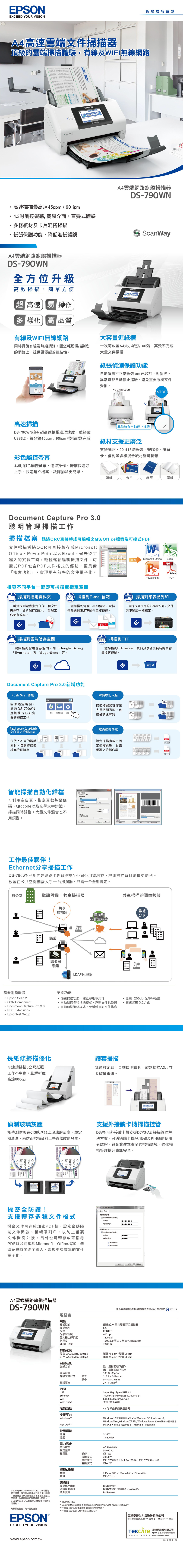 EPSONEXCEED YOUR VISION為您成功設想雲端文件頂級的雲端掃描體驗有線及WIFI無線網路SOLUTIONSEPSON速掃描最高達45ppm90 ipm4觸控螢幕 簡介面直覺式體驗多樣紙材及卡片混搭掃描紙張保護功能,降低進紙錯誤INSPIRING 雲端網路旗艦掃描器DS-790WNScanWayA4雲端網路旗艦掃描器DS-790WN方位升級高效掃描,簡單方便 高速易 操作多樣化高 品質EPSON有線及WIFI無線網路同時具備有線及無線網路,讓您輕鬆掃描到您的網路上,提供更優越的連結性高速掃描DS-790WN擁有超高速紙張處理速度,並搭載USB3.,每分鐘45ppm90pm 掃描輕鬆完成大容量進紙槽一次可放置A4大小紙張00張,高效率完成大量文件掃描紙張偵測保護功能自動偵測不正常紙張 e已裝訂、對折等異常時會自動停止進紙,避免重要原稿文件受損No protection異常時會自動停止進紙紙材支援更廣泛STOP支援護照、20-413紙張、塑膠卡、護背卡、信封等多樣混合紙材皆可掃描彩色觸控螢幕CREDIT CARDpassport4.3吋彩色觸控螢幕,選單操作、掃描快速好上手,快速建立,故障排除更簡單。薄紙卡片護照厚紙Docunt Capture Pro 3.0聰明管理掃描工作掃描檔案 透過ORC直接轉成可編輯之MS/Office檔案及可搜式文件掃描透過OCR可直接轉存成MicrosoftOffice、werPoint以及Excel,省去逐字鍵入的冗長工時,輕輕鬆鬆編輯掃描文件。可搜式PDF包含PDF文件格式的優點,更具備「檢索功能」,實現更有效率的文件電子化。相容不同平台一鍵即可掃描至指定空間變換Microsoft OfficeExcelPDFPoAdoePowerPointPDF掃描到指定資料掃描到E-mail信箱掃描到印表機列印一鍵掃描到電腦指定任何一個文件夾保存,資料保存自動化,管理工作更有效率。一鍵掃描到電腦E-mail信箱,資料傳輸透過SMTP郵件直接傳送。一鍵掃描到指定的印表機佇列,文件列印輸出一指搞定。PDFJPGPDF掃描到雲端儲存空間FTP掃描到FTP一鍵掃描到雲端儲存空間,如「Google Drive」、「Evernote」及「SugarSync」等。一鍵掃描到FTP server,資料分享省去耗時的高容量檔案傳輸。Document Capture Pro 3.0新增功能Push Scan功能無須透過電腦,透過DS-790WN直接執行已好的掃描工作Patch code/DataMatrix空白頁之分頁功能依放入不同的辨識素材,自動將掃描檔案分頁儲存辨識標記名掃描檔案加註作業人員相關資料,依掃描 掃描器 檔名快速辨識定頁掃描功能FTPPDF掃描資料之固01.pdf定掃描頁數,省去L重覆之分檔作業人PDF02.pdf智能掃描自動化歸檔可利用空白頁、指定頁數甚至條碼、QR code以及光學文字辨識,掃描同時歸檔,大量文件混合也不用煩惱。 案工作 000043工作最佳夥伴!Ethernet分享掃描工作DS-790WN利用內建網路卡輕鬆連接至公司公用資料夾,群組掃描資料歸檔更便利。放置在公共空間無需人手一台掃描器,只需一台全部搞定。辦公室驗證設備,共享掃描器共享掃描的圖像數據隨機附贈軟體Epson Scan 2共享掃描器 掃描到工作資料夾驗證 OCR Component Document Capture Pro 3.0 PDF Extensions EpsonNet Setup讀卡器驗證LDAP伺服器更多功能慢速掃描功能,紙薄紙不用怕,自動略過多張進紙模式,浮貼文件也能掃,自動偵測進紙模式,免編輯自訂文件排序數據分享:全b·最高1200dpi光學解析度高速USB3.2介面長紙條掃描優化護套掃描無須設定即可自動偵測護套,輕鬆掃描A3尺寸可連續掃描6公尺紙張,工作不中斷,且解析度高達600dpi&破損紙張。偵測玻璃灰塵能偵測附著在CIS感測器上玻璃的灰塵,並定期清潔,來防止掃描資料上垂直條紋的發生。支援外接讀卡機掃描控管DSWN可外接讀卡機支援DCPS-AE 掃描管理解決方案,可透過讀卡機登/密碼及PIN碼的使用者認證,為企業建立案全的掃描環境。強化掃描管理提升資訊安全。to mebusinesbytheChoothat  Digital機密全防護!by thetothat subusines支援轉存多種文件格式機密文件可存成加密PDF檔,設定密碼限制文件開啟、編輯及列印,以防止重要文件機密外洩。另外也可轉存成可搜尋PDF以及可編輯Microsoft Office檔案,無須花費時間逐字鍵入,實現更有效率的文件電子化。A4雲端網路旗艦掃描器DS-790WNEPSON PDF設定一般 保檔案開啟密碼設定開啟檔案的密碼0)密碼P)確認密碼(C)保護設定 設定保護內容的密碼(D)密碼()確認密碼(N)禁止編輯(E)禁止列印(R)確定取消。說明(H)產品通過經濟部標準檢驗局驗證登錄(RPC) 型式認證 R33126規格表規格掃描型式饋紙式 A4 單向雙面彩色掃描器掃描元件光源CISRGB LED光學解析度600 dpi最大輸出解析度1200 dpi耐用度1,000,000 張或5年(以先到數據為準)建議日掃量7,000張掃描速度215.9 x 6,096 mm50.850.8mm自動進紙進紙方式黑白(A4,200dpi / 300dpi)彩色(A4,200dpi / 300dpi)單面45ppm/雙面 90 ipm單面45ppm/雙面 90pm進:掃描面朝下饋入出:掃描面朝下進紙容量100張(80g/m²)掃描文件尺寸 最大最小紙張厚度界面USBEthernetWi-FiWi-Fi Direct液晶面板支援平台Windows2Mac OS3. 427-413g/m²Super High Speed USB 3.21000BASE-T/100BASE-TX/10BASE-TIEEE 802.11a/b/g/n1/ac支援(最多8組)4.3吋彩色液晶觸控螢幕Windows 10 或更新版本(x32, x64), Windows 8/8.1, Windows 7,Windows Vista, Windows  SP3, Windows Server 2003 (SP2)或更新版本Mac OS X 10.6.8 或更新版本,macOS11 或更新版本使用環境溫度5-35C溼度15-80%RH電力需求額定電壓AC 100-240V額定頻率50~60 Hz耗電量操作中約 15W就緒模式約 5.0W睡眠模式約 1.3W (USB)  約1.6W(Wi-Fi) 約1.5W (Ethernet)關機模式約 0.1W體積&重量體積重量296mm (寬)x169mm (深)x167mm (高)約 3.7公斤選購品掃描專用護套B12B819051B12B819671 (使用壽命:200,000次)B12B819291*2 Document Capture Pro Windows Vista/Windows XP Windows Server(*3 不支援 Mac OS 或後續版本的快速使用者切換。 不支援 Mac OS 的UNIX 檔案系統(UFS)。EPSON為 SEIKO EPSON CORPORATION 所屬的註冊商標,唯有同品牌產品才能沿用此商標。其餘產品名稱及商標均為各家產品或是註冊商標,為各廠商自行註冊使用。同時,EPSON 對於非 EPSON 公司之商標並不聲明任何權利。規格若有變更,恕不另行通知EPSON®EXCEED YOUR VISION滾輪組裝套件清潔套件**僅適用於HT20。www.epson.com.tw台灣愛普生科技股份有限公司台北市信義區松仁路100號15樓 TEL:(02)8786-6688 修網股份有限公司Epson 原廠授權維修服務商全心為您: 無可取代 www.tekcare.com.tw2022-01-13 第一版