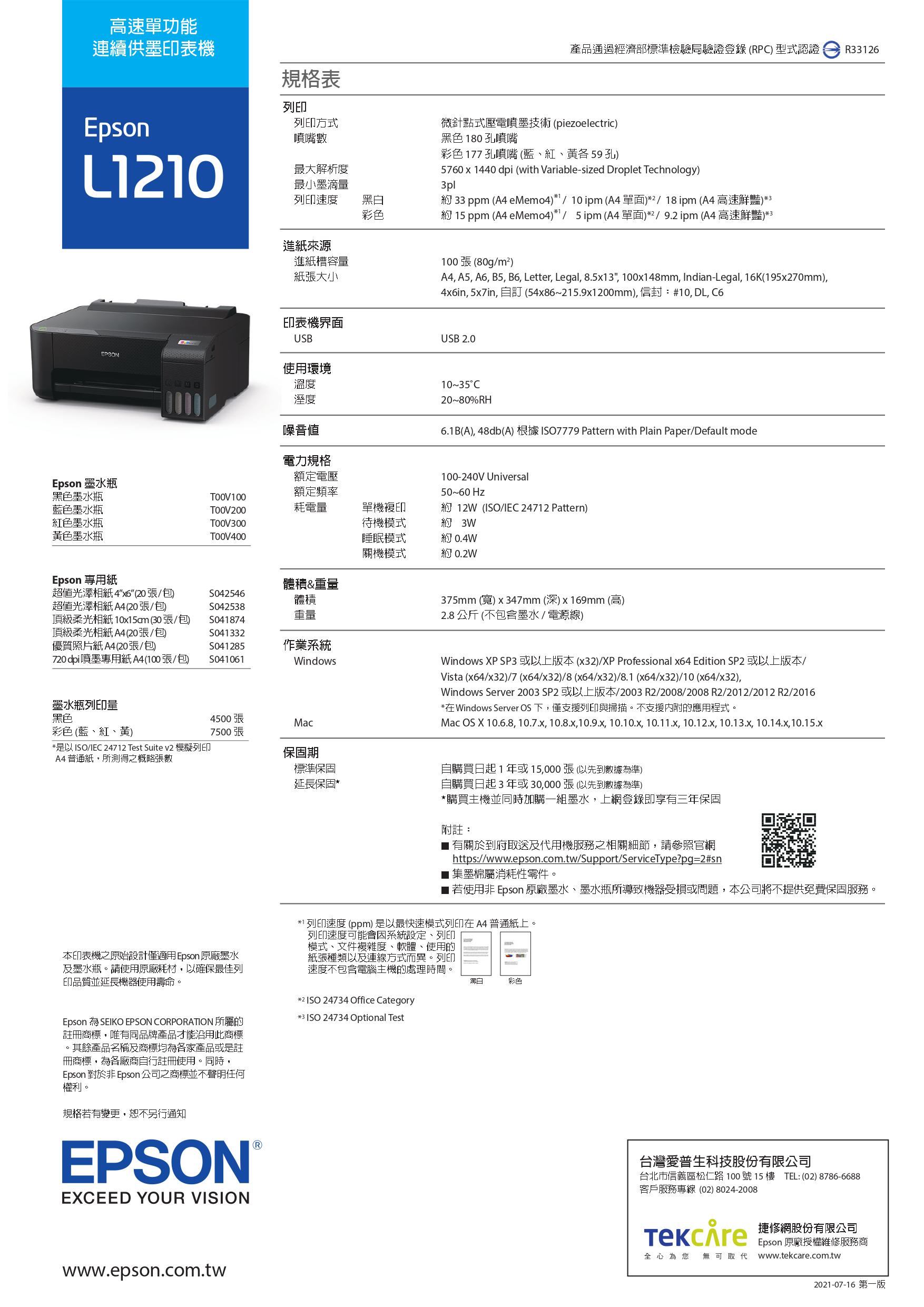 高速單功能連續供墨印表機規格表列印Epson列印方式噴嘴數L0最大解析度最小墨滴量列印速度黑白彩色進紙來源進紙槽容量紙張大小印表機界面USBEPSON使用環境溫度溼度噪音電力規格額定電壓產品通過經濟部標準檢驗局驗證登錄(RP)型式認證 R33126微針點式壓電噴墨技術(piezoelectric)黑色180孔噴嘴彩色177孔噴嘴(藍紅、各59孔)5760x1440 dpi (with Variable-sized Droplet Technology)3pl 33 ppm ( eMemo4)1  10pm (A4單面)2/18pm (A4 高速鮮豔)*3 15 ppm (A4 eMemo4)*1/5pm (A4單面)*2/9.2pm(A4 高速鮮豔)*3100張(80g/m²)A4 A5 A6 B5, B6, Letter, Legal, 8.5x13, 100x148mm, Indian-Legal, 16K(195x270mm),4in, 5x7in, 自訂 (54x86~215.9x1200mm),信封:#10, DL, USB 2.010~35C20~80%RH6.1B(A), 48db(A) 根據 7779 Pattern with Plain Paper/Default mode100-240V Universal50~60Hz約 12W (/IEC 24712 Pattern)Epson 墨水瓶黑色墨水瓶藍色墨水瓶額定頻率TOOV200耗電量單機複印紅色墨水瓶TOOV300黃色墨水瓶待機模式睡眠模式關機模式約 約 0.4W*0.2WEpson 專用紙體積&重量超值光澤相紙4x6(20張/包)S042546體積超值光澤相紙A4(20張/包)S042538頂級柔光相紙 10x15am (30張/包)重量S041874頂級柔光相紙 A4 (20張/包)S041332優質照片紙A4(20張/包)S041285作業系統720 dpi噴墨專用紙A4(100張/包S041061Windows墨水瓶列印量黑色4500張Mac彩色(藍、紅、黃)7500張*是以ISO/IEC 24712 Test Suite v2 模擬列印保固期A4普通紙,所測得之概略張數標準保固375mm (寬)x347mm(深)x169mm (高)2.8公斤(不包含墨水/電源線)Windows XP SP3 或以上版本(x32)/XP Professional x64 Edition SP2 或以上版本/Vista (x64/x32)/7 (x64/x32)/8(x64/x32)/8.1 (x64/x32)/10 (x64/x32),Windows Server 2003 SP2 或以上版本/2003 R2/2008/2008 R2/2012/2012 R2/2016*在Windows Server OS 下,僅支援列印與掃描。不支援內附的應用程式。Mac OS X 10.6.8, 10.7.x, 10.8.x,10.9.x, 10.10.x, 10.11.x, 10.12.x, 10.13.x, 10.14.x,10.15.x本印表機之原始設計僅適用 Epson 原廠墨水及墨水瓶。請使用原廠耗材,以確保最佳列印品質並延長機器使用壽命。Epson  SEIKO EPSON CORPORATION 所屬的註冊商標,唯有同品牌產品才能沿用此商標。其餘產品名稱及商標均為各家產品或是註冊商標,為各廠商自行註冊使用。同時,Epson 對於 Epson公司之商標並不聲明任何權利。規格有變更,恕不另行通知EPSON EXCEED YOUR VISION延長保固*自購買日起1年或15,000張(以先到數據為準)自購買日起3年或30,000張(以先到數據為準)*購買主機並同時加購一組墨水,上網登錄即享有三年保固附註:■ 有關於到府取送及代用機服務之相關細節,請參照官網https://www.epson.com.tw/Support/ServiceType?pg=2#sn集墨棉屬消耗性零件若使用非 Epson 原廠墨水、墨水瓶所導致機器受損或問題,本公司將不提供免費保固服務。*1 列印速度 (ppm) 是以最快速模式列印在 A4 普通紙上。列印速度可能會系統設定、列印模式、文件複雜度、軟體、使用的紙張種類以及連線方式而異。列印速度不包含電腦主機的處理時間。*2 ISO 24734 Office Category*3 ISO 24734 Optional Test黑白彩色台灣愛普生科技股份有限公司台北市信義區松仁路 100 號 15 樓 TEL:(02)8786-6688客戶服務專線 (02) 8024-2008 修钢股份有限公司Epson 原廠授權維修服務商全心為您 無可取代 www.tekcare.com.twwww.epson.com.tw2021-07-16 第一版