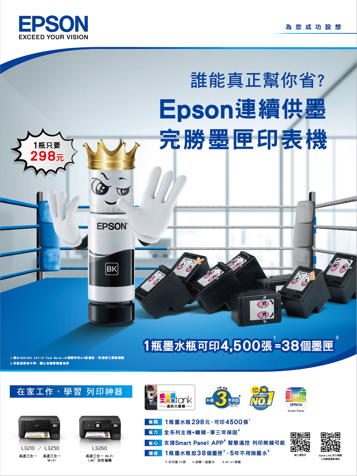 EPSONEXCEED YOUR VISION1瓶只要28元EPSON BK為您成功設想誰能真正幫你?Epson續墨完勝墨匣印表機1. 是以ISO/ 24712 Test Suite v2 模擬列印A4普通紙所得之概略張數2.各機型規格不同,請以各廠牌數據為準1瓶瓶可印4,500張=38個墨匣在家工作、學習 列印神器 9升級年保固連供墨省心L3210/L3250高速三合一 高速三合一L3260高速三合一 Wi-Fi環保省錢1瓶墨水瓶 298元,可印4500張省 全系列主機+噴頭,享三年保固支援Smart Panel 智慧遙控 列印無線可能1瓶墨水瓶抵38個墨匣,5年不用換墨水Wi-Fi1.44彩色螢幕3.月印量70張 4.加購一組墨水 -Fi機EPSONSmart Panel線上看更多Epson LINE 官方立即掌握最新資訊2