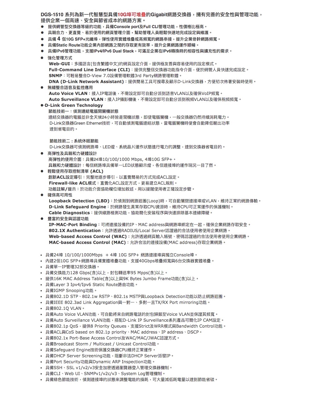 DGS-1510 系列為新一代智慧型具備10G埠可堆疊的Gigabit網路交換器擁有完善的安全性與管理功能,提供企業一個高速、安全與節省成本的網路方案。 提供網管型交換器等級的功能,具備Console port及Full 管理功能,性價比極高。 具親合力、更直覺、易於使用的網頁管理介面,幫助管理人員輕鬆快速地完成設定與維護。 具備4個10G SFP+光纖埠,彈性使用實體堆疊或高頻寬的網路串接,提升企業骨幹網路頻寬。 具備Static Route功能企業內部網路之間的存取更有效率,提升企業網路運作順暢。 具備管理功能,支援IPv4/IPv6 Dual Stack,可滿足企業在IPv6轉換時的相容性與擴充性的需求。 強化管理方式Web-GUI:多國語言(包含繁體中文)的網頁設定介面,提供極友善與容易使用的設定模式。Full-Command Line Interface (CLI):提供完整個交換器功能指令介面,便於網管人員快速完成設定。SNMP:可輕易整合D-View 7.0設備管理軟體3rd Party網路管理軟體。DNA (D-Link Network Assistant):提供簡易工具可搜尋及顯示D-Link交換器,方便初次佈署安裝時使用。無縫整合語音及監控應用Auto Voice VLAN:接入IP電話後,不需設定即可自動分派到語音VLAN以及確保VoIP頻寬。Auto Surveillance VLAN:接入IP攝影機後,不需設定即可自動分派到視頻VLAN以及確保視頻頻寬。-Link Green Technology節能技術一:連結電腦開關機狀態連結交換器的電腦並非全天候24小時皆是開機狀態,即使電腦關機,一般交換器仍然持續消耗電力。D-Link交換器Green Ethernet技術,可自動偵測電腦連結狀態,當電腦關機時便會自動降低輸出功率達到省電目的。節能技術二:系統休眠節能D-Link交換器可偵測網路埠、LED燈、系統晶片運作狀態進行電力的調整,達到交換器省電目的。高彈性及具親和力硬體設計高彈性的使用介面:具備24埠10/100/1000Mbps, 4埠10G SFP+。具親和力硬體設計:每個網路埠具備單狀態顯示燈,各個埠的運作現況一目了然。輕鬆使用存取控制清單(ACL)創新ACL設定導引:完整地逐步導引,以直覺簡易的方式完成ACL設定。Firewall-like ACL模式:直覺化ACL設定方式,更易建立ACL規則。功能註解/提示:於功能介面協助欄位增加敘述,用以提醒使用者正確設定步驟。確保高可用性Loopback Detection (LBD):於偵測到網路迴圈(Loop)時,可自動關閉連接埠或VLAN,維持正常的網路傳輸。D-Link Safeguard Engine:於網路發生異常存取CPU資源時,維持CPU可正常運作的保護機制。Cable Diagnostics:提供線路檢測功能,協助簡化安裝程序與快速排除基本連線障礙。● 豐富的安全與認證功能IP-MAC-Port Binding:可將連接設備的IP、MAC address與網路埠綁定在一起,確保企業網路存取安全。802.1X Authentication:允許透過RADIUS/Local Server認證過的合法使用者使用企業網路。Web-based Access Control (WAC):允許透過網頁輸入帳號、密碼認證過的合法使用者使用企業網路。MAC-based Access Control (MAC):允許合法的連接設備(MAC address)存取企業網路。具備24埠10/100/1000Mbps +410G SFP+網路連接埠與獨立Console埠。內建2個10G SFP+網路埠具備實體堆疊功能,支援40Gbps堆疊頻寬與6台交換器實體堆疊。具備單管理32部交換器。具備交換能力128Gbps(含)以上,封包轉送率95 Mpps(含)以上。提供16K MAC Address Table(含)以上與9K Bytes Jumbo Frame功能(含)以上。具備Layer 3 Ipv4/Ipv6 Static Route路由功能。具備IGMP Snooping功能。具備802.1D STP、802.1w RSTP、802.1s MSTP與Loopback Detection功能以防止網路迴圈。具備IEEE 802.3ad Link Aggregation與一對一、多對一TX/RX Port mirroring功能。具備802.1Q VLAN。具備Auto Voice VLAN功能,可自動將來自網路電話的封包歸類至Voice VLAN並保證其頻寬。具備Auto Surveillance VLAN功能,搭配D-Link IP Surveillance系列產品可簡化IP CAM設定。具備802.1p QoS,提供8 Priority Queues,支援Strict及WRR模式與Bandwidth Control功能。具備ACL與CoS based on 802.1p priority、MAC address、IP address、DSCP。具備802.1x Port-Base Access Control及WAC/MAC/JWAC認證方式。 具備Broadcast Storm/Multicast/ Unicast Control功能。具備Safeguard Engine技術保護交換器CPU維持正常運作。具備DHCP Server Screening功能,阻斷非法DHCP Server派發IP。具備Port Security功能與Dynamic ARP Inspection功能。具備SSH、SSL v1/v2/v3安全加密透過瀏覽器登入管理交換器機制。具備CLI、Web UI、/v2c/v3、System Log管理機制。具備綠色節能技術,偵測連接埠的狀態來調整電能的損耗,可大量減低耗電量以達到節能省碳。