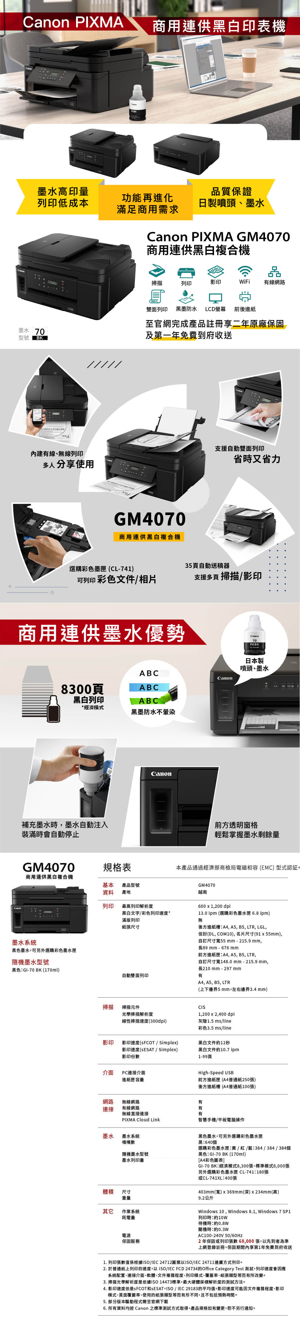 non PIXMACa商用連供黑白印表機墨水高印量列印低成本質保證功能再進化滿足商用需求日製噴頭、墨水墨水 70型號BK /////內建有線、無線列印多人分享使用Canon PIXMA GM4070商用連供黑白複合機品掃描列印影印WiFi有線網路雙面列印 黑墨防水 LCD螢幕 前後進紙至官網完成產品註冊享二年原廠保固及第一年免費到府收送GM4070商用連供黑白複合機支援自動雙面列印省時又省力選購彩色墨匣(CL-741)35頁自動送稿器可列印彩色文件/相片支援多頁 掃描/影印商用連供墨水優勢ABCCanon8300頁ABC黑白列印ABC*經濟模式黑墨防水不補充墨水時墨水自動注入裝滿時會自動停止Canon70PGBK日本製噴頭、墨水G前方透明窗格輕鬆掌握墨水剩餘量GM4070規格表本產品通過經濟部商檢局電磁相容(EMC) 型式認証。商用連供黑白複合機基本資料產品型號產地GM4070列印最高列印解析度黑白文字/彩色列印速度*越南600 x 1,200 dpi13.0 ipm (選購彩色墨水匣 6.8 ipm)滿版列印無紙張尺寸後方進紙槽A4, A5, B5, LTR, LGL,墨水系統黑色墨水,可另外選購彩色墨水匣隨機墨水型號黑色GI-70BK (170ml)信封(DL, COM10),名片尺寸(91x55mm),自訂尺寸55 mm-215.9mm,長89mm-676mm前方進紙匣A4, A5, B5, LTR,自訂尺寸寬148.0mm-215.9mm,長210mm-297mmA4, A5, B5, LTR(上下邊界5 mm,左右邊界3.4 mm)自動雙面列印有掃描掃描元件光學掃描解析度CIS1,200 x 2,400 dpi線性掃描速度(300dpi)灰階1.5 ms/line彩色3.5 ms/line影印影印速度(SFCOT / Simplex)影印速度(SESAT / Simplex)影印份數黑白文件約12秒黑白文件約10.7 ipm1-99頁介面PC連接介面進紙匣容量High-Speed USB前方進紙匣 (A4普通紙250張)後方進紙槽(A4普通紙100張)網路連接無線網路有有線網路有無線直接連接有PIXMA Cloud Link智慧手機/平板電腦操作墨水 墨水系統噴嘴數隨機墨水型號墨水列印量體積 尺寸重量其它作業系統耗電量電源保固服務黑色墨水,可另外選購彩色墨水匣黑640個選購彩色墨水匣:黃/紅/藍:384/384/384個黑色:GI-70BK(170ml)A4彩色圖表]GI-70BK:經濟模式8,300張、標準模式6,000張另外選購彩色墨水匣 CL-741:180張或CL-741XL:400張403mm(寬)x369mm(深)x234mm(高)9.2公斤Windows 10, Windows 8.1, Windows 7 SP1列印時:約10w待機時:約0.8W關機時:約0.3WAC100-240V 50/2年保固或列印張數60,000張,以先到者為準上網登錄註冊,保固期間內享第1年免費到府收送1. 列印張數值係根據ISO/IEC 24712圖案以ISO/IEC 24711連續方式列印。2. 於普通紙上列印的速度,以ISO/IEC FCD 24734的Office Category Test測試,列印速度會因應系統配置、連接介面、軟體、文件複雜程度、列印模式、覆蓋率、紙張類型等而有所改變。3. 掃描光學解析度是依據ISO14473標準,最大硬體採樣解析度的測試方法。4. 影印速度依是s FCOT和SESAT,ISO/IEC 29183的平均值。影印速度可能因文件複雜程度、影印模式、頁面覆蓋率、使用的紙張類型等而有所不同,且不包括時間。5. 部分版本驅動程式需至官網下載6. 所有資料均按 Canon 之標準測試方式取得,產品規格如有變更,恕不另行通知。