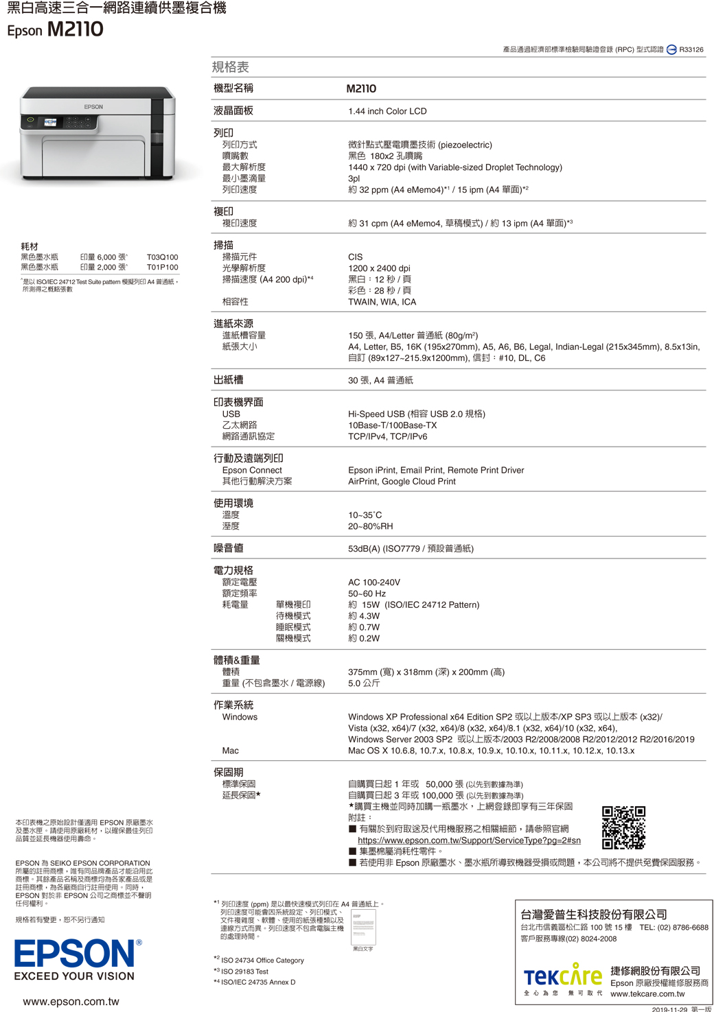 黑白高速三合一網路連續供墨複合機Epson M20產品通過經濟部標準檢驗局驗證登錄(RPC 型式認證R33126規格表機型名稱M2110EPSON液晶面板1.44 inch Color LCD列印列印方式噴嘴數最大解析度最小墨滴量列印速度微針點式壓電噴墨技術(piezoelectric)黑色 180x2 孔噴嘴1440x720 dpi (with Variable-sized Droplet Technology)3pl約 32 ppm ( eMemo4)*1 / 15 ipm (A4 單面)*2複印複印速度約 31 cpm (A4 eMemo4 草稿模式)/約13pm(A4 單面)耗材掃描黑色墨水瓶印量 6000 張^TO3Q 100掃描元件黑色墨水瓶印量 2000 張^T01P100光學解析度  24712 Test Suite  模擬列印 A4普通紙掃描速度(A4200 dpi)所測得之概略張數相容性進紙來源進紙槽容量紙張大小出紙槽印表機界面USB乙太網路網路通訊協定行動及遠端列印Epson Connect其他行動解決方案使用環境CIS1200x2400dpi黑白:12 秒/頁彩色:28 秒/頁TWAIN, WIA, ICA150張,A4/Letter 普通紙(80g/m)A4, Letter, B5, 16K (195x270mm), A5, A6, B6, Legal, Indian-Legal (215x345mm), 8.5x13in,自訂 (89x127215.9x1200mm),:#10, DL, 30張, A4普通紙Hi-Speed USB (相容USB2.0 規格)10Base-T/100Base-TXTCP/IPv4, TCP/IPv6Epson iPrint, Email Print, Remote Print DriverAirPrint, Google Cloud Print溫度溼度噪音値10~35°C20-80%RH53dB(A) (ISO7779/預設普通紙)電力規格額定電壓額定頻率耗電量單機複印待機模式AC 100-240V50-60 Hz約 15W(ISO/IEC 24712 Pattern)約 4.3W睡眠模式關機模式約 0.7W約 0.2W體積&重量體積375mm (寬) x 318mm (深)x200mm (高)重量(不包含墨水/電源線)5.0公斤作業系統WindowsMac保固期標準保固延長保固*Windows XP Professional x64 Edition SP2 或以上版本/XP SP3 或以上版本(x32)/Vista (x32, x64)/7 (x32,x64)/8 (x32, x64)/8.1 (x32,x64)/10 (x32, x64),Windows Server 2003 SP2 或以上版本/2003 R2/2008/2008 R2/2012/2012 R2/2016/2019Mac OS X 10.6.8, 10.7.x, 10.8.x, 10.9.x, 10.10.x, 10.11.x, 10.12.x, 10.13.x自購買日起1年或50,000張(以先到數據為準)自購買日起3年或100,000張(以先到數據為準)*購買主機並同時加購一瓶墨水,上網登錄即享三年保固附註:1有關於到府取送及代用機服務之相關細節,請參照官網https://www.epson.com.tw/Support/ServiceType?pg=2#sn 集墨棉屬消耗性零件。 若使用非 Epson 原廠墨水墨水瓶所導致機器受損或問題,本公司將不提供免費保固服務。本印表機之原始設計僅適用 EPSON 原廠墨水及墨水匣。請使用原廠耗材,以確保最佳列印品質並延長機器使用壽命。EPSON SEIKO EPSON CORPORATION所屬的註冊商標,唯有同品牌產品才能沿用此商標。其餘產品名稱及商標均為各家產品或是註冊商標,為各廠商自行註冊使用。同時EPSON 對於非 EPSON 公司之商標並不聲明任何權利。規格若有變更,恕不另行通知EPSON®EXCEED YOUR VISIONwww.epson.com.tw 列印速度 (ppm) 是以最快速模式列印在 A4 普通紙上。列印速度可能因系統設定列印模式、文件複雜度、軟體、使用的紙張種類以及連線方式而異。列印速度不包含電腦主機的處理時間。*² ISO 24734 Office Category*3 ISO 29183 Test**ISO/IEC 24735 Annex D黑白文字台灣愛普生科技股份有限公司台北市信義區松仁路100號15樓 TEL:(02)8786-6688客戶服務專線(02) 8024-2008) 捷修網股份有限公司Epson 原廠授權維修服務商全心為您 無可取代 www.tekcare.com.tw2019-11-29 -