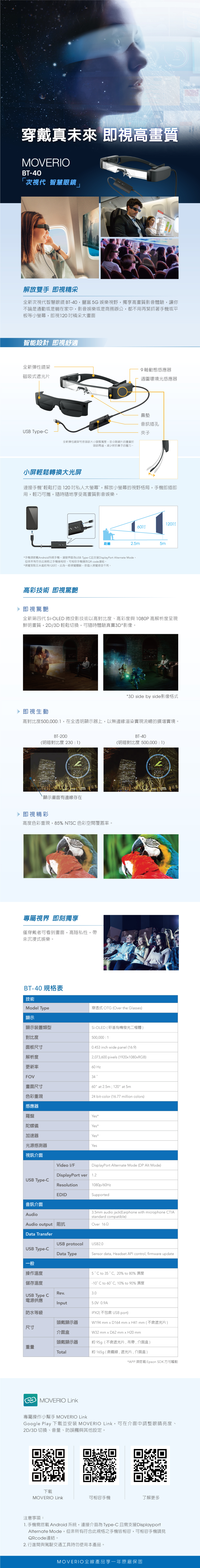 5穿戴真未來 即視高畫質MOVERIOBT-40次視代 智慧眼鏡」解放雙手 即視精采全新次視代智慧眼鏡 BT-40,豐富 5G 娛樂視野,獨高畫質影音體驗,讓你不論是通勤或是躺在家中,影音娛樂或是商務辦公,都不用再緊抓著手機或平板等小螢幕,即視20精采大畫面智能設計 即視舒適全新彈性鏡架磁吸式遮光片9動態感應器週圍環境光感應器鼻墊音訊插孔USB Type-C夾子全新彈性鏡架可依頭部大小調整寬度,並分散鏡片的重量於頭部周邊,減少對於鼻子的壓力。小輕鬆轉換大光屏連接手機 輕鬆打造120私人大螢幕,解放小螢幕的視野格局,手機即插即用,輕巧可攜,隨時隨地享受高畫質影音娛樂。120060距離2.5m5m*手機須搭載Android系統手機,連接界面為USB Type-C且支援DisplayPort Alternate Mode,但非所有符合此規格之手機皆相容,可相容手機請見QR code連結。*視覺落點五米處約有120吋,此為一般視覺體驗,依個人視覺感受不同。高彩技術 即視驚艷即視驚艷全新第四代 Si-OLED 微投影技術以高對比度、高彩度與 1080P高解析度呈現鮮明畫質,2D/3D 輕鬆切換,可隨時體驗真實3D*影像。即視生動*3D side by side影像格式高對比度500,0001,在全透明顯示器上,以無邊緣渲染實現流暢的擴增實境。BT-200(明暗對比度 230100:17L205mm顯示畫面有邊線存在即視精彩高度色彩重現,85% NTSC 色彩空間覆蓋率。專屬視界 即刻獨享僅穿戴者可看到畫面,高隱私性,帶來沉浸式娛樂。BT-40 規格表技術Model Type顯示顯示裝置類型對比度面板尺寸解析度BT-40(明暗對比度 500,000 : 1)穿透式 OTG (Over the Glasses)Si-OLED(矽基有機發光二極體)500,000:10.453 inch wide panel (16:9)2,073,600 piels (1920x1080xRGB)60 at 2.5m; 120 at 5m24 bit-color (16.77 million colors)更新率60 HzFOV34畫面尺寸色彩重現感應器羅盤Yes*陀螺儀Yes*加速器Yes*光源感測器Yes視訊介面USB Type-CVideo I/FDisplayPort verResolution06:177205mmDisplayPort Alternate Mode (DP Alt Mode)1.2EDID音訊介面AudioAudio output 阻抗Data TransferUSB protocol1080p/60HzSupported3.5mm audio jack(Earphone with microphone CTIAstandard compatible)Over 162USB2.0Sensor data, Headset API control, firmware updateUSB Type-CData Type一般操作溫度儲存溫度5 °C to 35 ° C, 20% to 80% 濕度-10°C to 60° C, 10% to 90% 濕度Rev.3.0USB Type C電源供應Input防水等級頭戴顯示器尺寸介面盒5.0V0.9AIPX2(不包含 USB port)W194 mm x D164 mm x H41 mm(不含遮光片)W32 mm x D62 mm x H20 mm頭戴顯示器約95g(不含遮光片,吊帶,介面盒)重量Total約165g(含纜線,遮光片,介面盒)*APP須搭載Epson SDK方可驅動MOVERIO Link專屬操作小幫手 MOVERIO LinkGoogle Play 下載並安裝 MOVERIO Link,可在介面中調整眼睛亮度、2D/3D 切換、音量、防誤觸與其他設定。下載MOVERIO Link可相容手機了解更多注意事項:1. 手機需搭載Android 系統,連接介面為Type-C且需支援DisplayportAlternate Mode,但非所有符合此規格之手機皆相容,可相容手機請見QRcode連結。2. 行進間與駕駛交通工具時勿使用本產品。MOVERIO全線產品享一年原廠保固