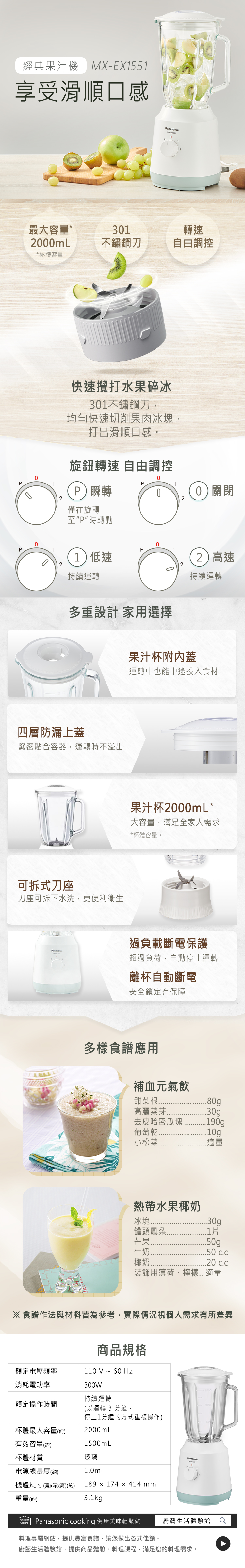 經典果汁機MX-EX1551享受滑順口感anasonic最大容量*31轉速0mL不鏽鋼刀自由調控*杯體容量0P快速攪打水果碎冰301不鏽鋼刀均勻快速切削果肉冰塊打出滑順口感。旋鈕轉速 自由調控0P1P瞬轉02僅在旋轉至P時轉動P111低速持續運轉20)關閉(2)高速持續運轉多重設計 家用選擇果汁杯附蓋運轉中也能中途投入食材四層防漏上蓋緊密貼合容器,運轉時不溢出可拆式刀座刀座可拆下水洗,更便利衛生Panasonic果汁杯2000mL*大容量,滿足全家人需求*杯體容量。過負載斷電保護超過負荷,自動停止運轉離杯自動斷電安全鎖定有保障多樣食譜應用補血元氣飲甜菜根80g高麗菜芽.30g去皮哈密瓜塊.190g葡萄乾..10g小松菜.適量熱帶水果椰奶冰塊...30g罐頭鳳梨..1芒果..50g牛奶..50椰奶.20 c.c裝飾用薄荷、檸檬...適量 食譜作法與材料皆為參考,實際情況視個人需求有所差異商品規格110V~60 Hz額定電壓頻率消耗電功率300W持續運轉額定操作時間(以運轉 3 分鐘,杯體最大容量(約)停止1分鐘的方式重複操作)2000mL有效容量(約)杯體材質電源線長度(約)機體尺寸(深x高)(約)1500mL玻璃1.0m189 × 174 x 414 mm重量(約)3.1kgPanasonicPanasonicCookingPanasonic cooking 健康美味輕鬆做料理專屬網站,提供豐富食譜,讓您做出各式佳餚。廚藝生活體驗館廚藝生活體驗館,提供商品體驗、料理課程,滿足您的料理需求。