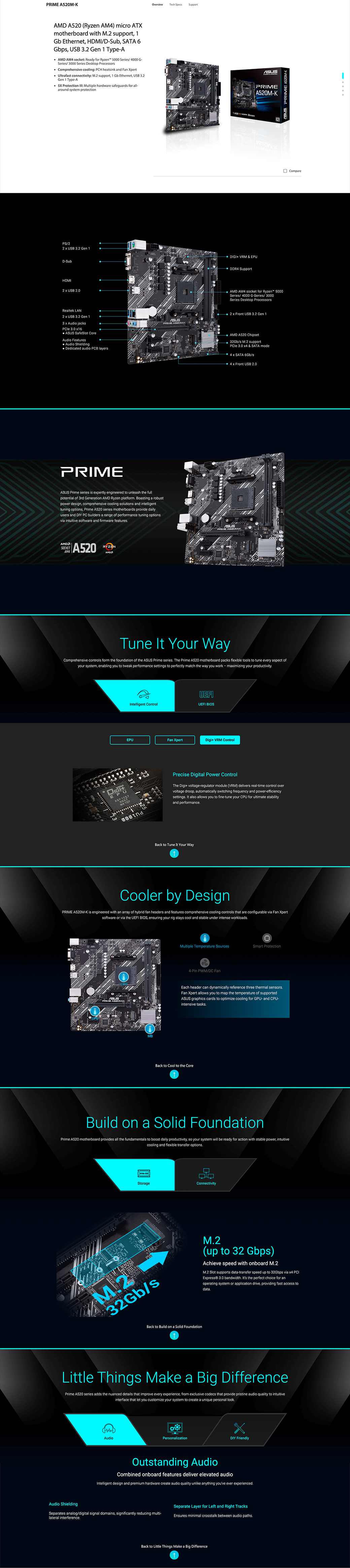 52M A520 (Ryzen AM4) micro ATXmotherboard with M2 upport 1Gb Ethernet HDMI/DSub, SATA 6Gbps, USB 32 Gen 1 TypeAAMD AM4 socket: Ready for Ryzen 00 Series/ 4000 G-Series/3000 Series Desktop Processors Comprehensive cooling: PCH heatsink and Fan Xpert Ultrafast connectivity: M2 support, 1 Gb Ethernet, USB 32Gen 1 Type-A  Protection : Multiple hardware safeguards for all-around system protectionPS/22  USB 32 Gen 1D-SubHDMI2  USB 20Realtek LAN2  USB 32 Gen 13  Audio jacks 30 x16  SafeSlot CoreAudio Features Audio Shielding Dedicated audio PCB layersPRIMEOverview Prime series is expertly engineered to unleash the fullpotential of 3rd Generation AMD Ryzen platform Boasting a robustpower design, comprehensive cooling solutions and intelligenttuning options, Prime A520 series motherboards provide dailyusers and DIY PC builders a range of performance tuning optionsvia intuitive software and firmware featuresSOCKETAM4A520AMDTech SpecsSupport  DIGI+ VRM & EPUDDR4 SupportAPRIMEA520M-K-KASUSPRIME AMD AM4 socket for Ryzen 5000Series/ 4000 G-Series/3000Series Desktop Processors2 x Front USB 3.2 Gen 1AMD A520 Chipset32Gb/s  support 3.0  & SATA mode4 x SATA 6Gb/s4 x Front USB 2.0SUS PRIME A520M-KTune It Your WayComprehensive controls form the foundation of the ASUS Prime series.Prime A520 motherboard packs flexible tools to tune every aspect ofyour system, enabling you to tweak performance settings to perfectly match the way you work - maximizing your productivity.LUEFIIntelligent ControlUEFI BIOSEPUA 1257 Fan XpertDigi+ VRM ControlPrecise Digital Power ControlThe Digi+ voltage-regulator module (VRM) delivers real-time control overvoltage droop, automatically switching frequency and power-efficiencysettings. It also allows you to fine-tune your CPU for ultimate stabilityand performance.Back to Tune It Your WayCooler by DesignPRIME A520M-K is engineered with an array of hybrid fan headers and features comprehensive cooling controls that are configurable via Fan Xpertsoftware or via the UEFI BIOS, ensuring your rig stays cool and stable under intense workloads.0Multiple Temperature SourcesSmart Protection4-Pin PWM/DC FanEach header can dynamically reference three thermal sensors.Fan Xpert allows you to map the temperature of supportedASUS graphics cards to optimize cooling for GPU- and CPU-intensive tasks.Back to Cool to the CoreBuild on a Solid FoundationPrime A520 motherboard provides all the fundamentals to boost daily productivity, so your system will be ready for action with stable power, intuitivecooling and flexible transfer options. 50StorageM.232Gb/sConnectivityBack to Build on a Solid FoundationCompareM.2(up to 32 Gbps)Achieve speed with onboard M.2M.2 Slot supports data-transfer speed up to 32Gbps via  PCIExpress® 3.0 bandwidth. Its the perfect choice for anoperating system or application drive, providing fast access todata.Little Things Make a Big DifferencePrime A520 series adds the nuanced details that improve every experience, from exclusive codecs that provide pristine audio quality to intuitiveinterface that let you customize your system to create a unique personal look.Audio ShieldingAudioPersonalizationDIY FriendlyOutstanding AudioCombined onboard features deliver elevated audioIntelligent design and premium hardware create audio quality unlike anything youve ever experienced.Separate Layer for Left and Right TracksSeparates analog/digital signal domains, significantly reducing multi-lateral interference.Ensures minimal crosstalk between audio paths.Back to Little Things Make a Big Difference
