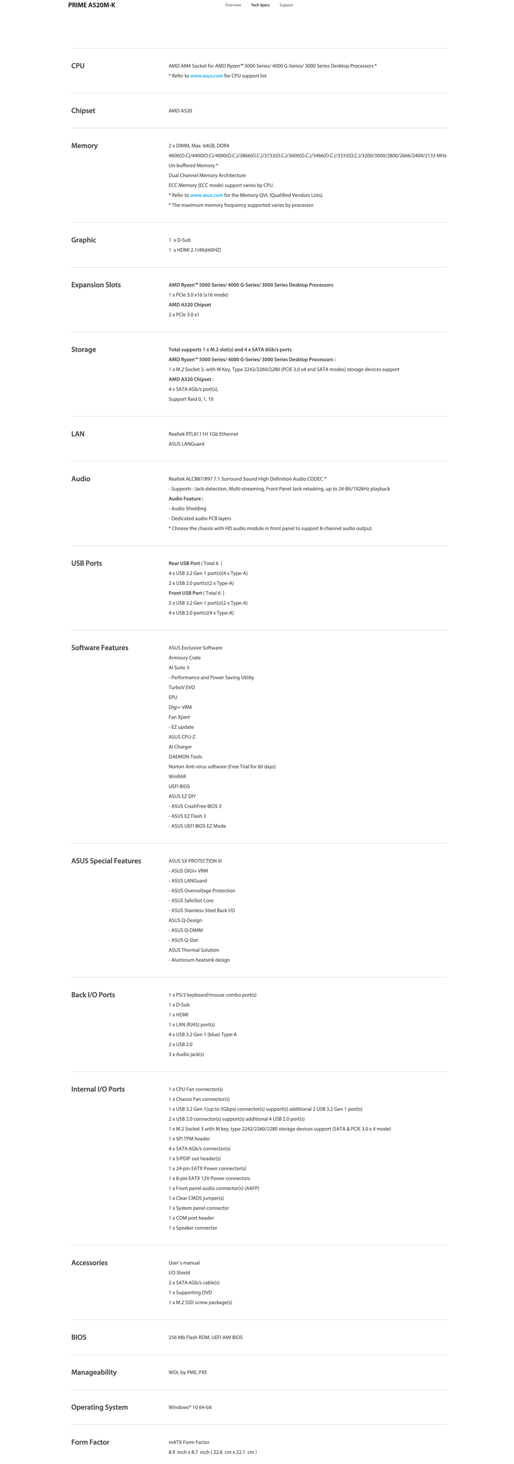 PRME A52MKCPUverviewTech Spec SupportAMD AM4 Socket for AMD Ryzen 5000 Serie/ 4000 GSerie/3000 Serie Dektop ProceorRefer to wwwaucom for CPU upport litChipetAMD A520Memory2  DMM Ma 64GB DDR44600/4400/4000)/3866)/3733)/3600)/3466)/3333)/3200/3000/2800/2666/2400/233 MHzUnbuffered MemoryDual Channel Memory ArchitectureECC Memory (ECC mode) upport varie by CPURefer to www.asus.com for the Memory QVL (Qualified Vendors Lists).The maimum memory frequency supported varies by processor.Graphic1  DSub1  HDM 2.1(4K@60HZ)Epansion SlotsAMD Ryzen 5000 Series/4000 GSeries/3000 Series Desktop Processors1   3.0  (16 mode)AMD A520 Chipset2   3.0 1StorageTotal supports 1  M.2 slot(s) and 4  SATA 6Gb/s portsAMD Ryzen 5000 Series/ 4000 GSeries/3000 Series Desktop Processors1  M.2 Socket 3 with M Key Type 2242/2260/2280 (PCE 3.0  and SATA modes) storage devices supportAMD A520 Chipset:4  SATA 6Gb/s port(s)Support Raid 0, 1, 10LANRealtek RTL8111H 1Gb EthernetASUS LANGuardAudioRealtek ALC887/897 7.1 Surround Sound High Definition Audio  Supports: Jackdetection, Multistreaming, Front Panel Jackretasking, up to 24Bit/192kHz playbackAudio Feature:-Audio Shielding-Dedicated audio PCB layers Choose the chassis with HD audio module in front panel to support 8-channel audio output.USB PortsRear USB Port (Total 6)4  USB  Gen 1 port(s) (4  Type-A)2  USB 2.0 port(s) (2  Type-A)Front USB Port (Total 6 )2  USB 3.2 Gen 1 port(s) (2  Type-A)4  USB 2.0 port(s) (4  Type-A)Software FeaturesASUS Eclusive SoftwareArmoury Crate Suite 3-Performance and Power Saving UtilityTurboV EVEPUDigi+ VRMFan XpertEZ updateASUS CPU-Z ChargerDAEMN ToolsNorton Anti-virus software (Free Trial for 60 days)WinRARUEFI BIOSASUS EZ DIY- ASUS CrashFree BIOS 3- ASUS EZ Flash 3- ASUS UEFI BIOS EZ ASUS Special FeaturesASUS  PROTECTION - ASUS DIGI+ VRM- ASUS LANGuard- ASUS Overvoltage Protection- ASUS SafeSlot Core- ASUS Stainless-Steel Back I/OASUS Q-Design- ASUS Q-DIMM- ASUS Q-SlotASUS Thermal Solution-Aluminum heatsink design1  PS/2 keyboard/mouse combo port(s)Back I/O Ports1  D-SubInternal I/O Ports1  HDMI1  LAN (RJ45) port(s)4  USB 3.2 Gen 1 (blue) Type-A2  USB 2.03  Audio jack(s)1  CPU Fan connector(s)1  Chassis Fan connector(s)1  USB 3.2 Gen 1(up to 5Gbps) connector(s) support(s) additional 2 USB 3.2 Gen 1 port(s)2  USB 2.0 connector(s) support(s) additional 4 USB 2.0 port(s)1 x M.2 Socket 3 with M key, type 2242/2260/2280 storage devices support (SATA & PCIE 3.0 x 4 mode)1 x SPI TPM header4 x SATA 6Gb/s connector(s)1 x S/PDIF out header(s)1 x 24-pin EATX Power connector(s)1 x 8-pin EATX 12V Power connectors1 x Front panel audio connector(s) (AAFP)1 x Clear CMOS jumper(s)1 x System panel connector1 x COM port header1 x Speaker connectorAccessoriesUsers manualI/O Shield2 x SATA 6Gb/s cable(s)1 x Supporting DVD1 x M.2 SSD screw package(s)BIOS256 Mb Flash ROM, UEFI AMI BIOSManageabilityWOL by PME, PXEOperating SystemWindows® 10 64-bitForm FactormATX Form Factor8.9 inch x 8.7 inch (22.6 cm x 22.1 cm)