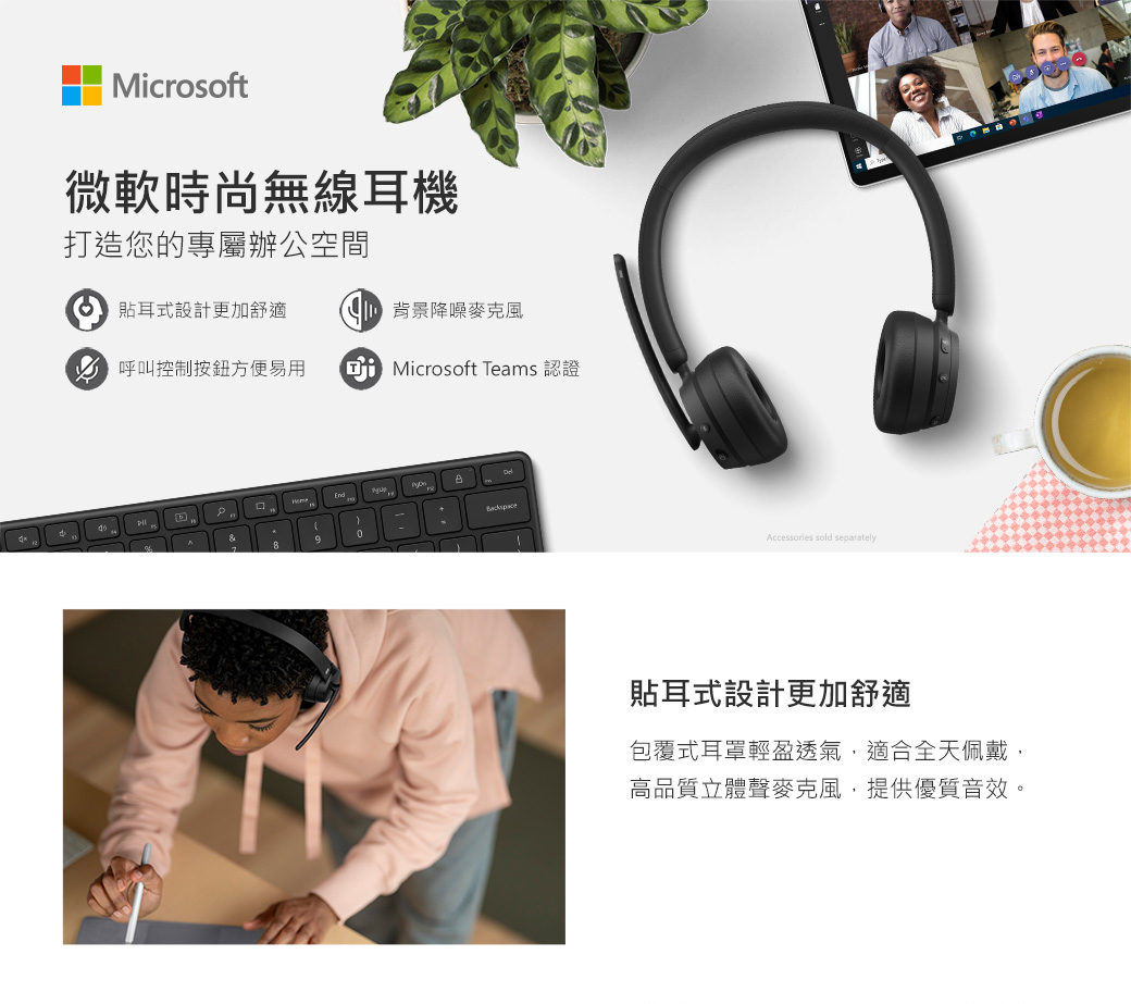 Microsoft微軟時尚無線耳機打造您的專屬辦公空間 貼耳式設計更加舒適 背景降噪麥克風 呼叫控制方便易用Microsoft Teams&8Accessories sold separately貼耳式設計更加舒適包覆式耳罩輕盈透氣適合全天佩戴,高品質立體聲麥克風,提供優質音效。