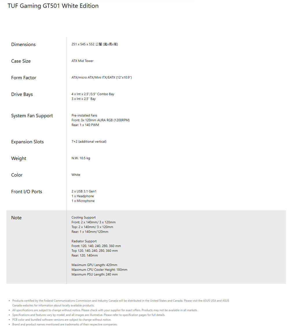 TUF Gaming GT501 White EditionDimensions251  545  552 Case SizeATX Mid TowerForm FactorDrive BaysATX/micro ATX/Mini TX/EATX (124     Combo Bay    25 BaySystem Fan SupportPre-installed FansFront: 3 120mm AURA RGB (1200RPM)Rear: 1 x 140 PWMExpansion Slots7+2 (additional vertical)WeightColorNW 105 kgWhiteFront I/O 2 x USB 31 Gen11 x Headphone1 x MicrophoneNoteCooling SupportFront: 2 x 140mm/3 x 120mmTop: 2 x 140mm/3 x 120mmRear: 1 x 140mm/120mmRadiator SupportFront: 120 140 240 280 360 mmTop 120 140 240, 280, 360 mmRear: 120, 140mmMaximum GPU Length: 420mmMaximum CPU Cooler Height: 180mmMaximum PSU Length: 240 mm Products certified by the Federal Communications Commission and Industry Canada will be distributed in the United States and Canada Please visit the ASUS USA and ASUSCanada websites for information about locally available products All specifications are subject to change without notice. Please check with your supplier for exact offers. Products may not be available in all markets.Specifications and features vary by model, and all images are illustrative. Please refer to specification pages for full details. PCB color and bundled software versions are subject to change without notice. Brand and product names mentioned are trademarks of their respective companies.