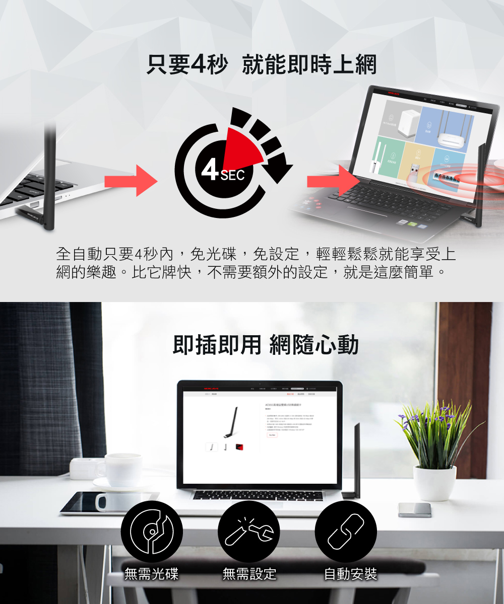 只要秒就能即時上網4 SEC全自動只要4秒內,免光碟,免設定,輕輕鬆鬆就能享受上網的樂趣。比它牌快,不需要額外的設定,就是這麼簡單。即插即用 網隨心動無需光碟無需設定自動安裝