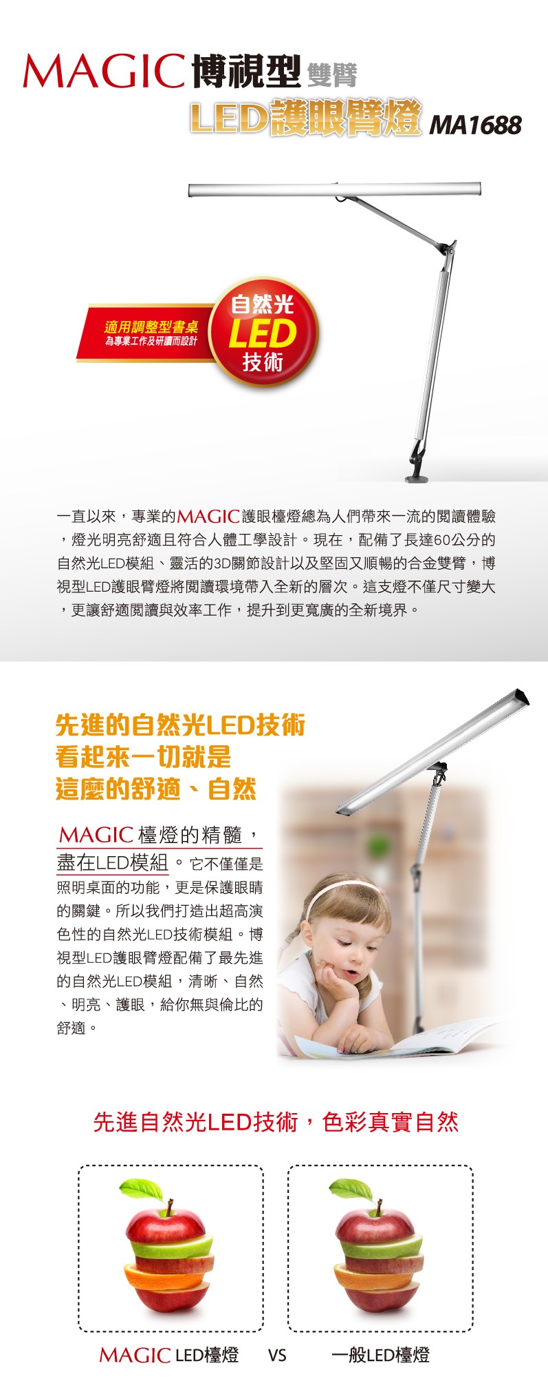 MAGIC博視型 LED護眼燈 MA1688自然光適用調整型書桌為專業工作及研讀而設計LED技術一直以來,專業的MAGIC護眼檯燈總為人們帶來一流的閱讀體驗燈光明亮舒適且符合人體工學設計。現在,配備了長達60公分的自然光LED模組、靈活的3D關節設計以及堅固又順暢的合金雙臂,博視型LED護眼臂燈將閱讀環境帶入全新的層次。這支燈不僅尺寸變大,更讓舒適閱讀與效率工作,提升到更寬廣的全新境界。先進的自然光LED技術看起來一切就是這麼的舒適、自然MAGIC 檯燈的精髓,盡在LED模組。它不僅僅是照明桌面的功能,更是保護眼睛的關鍵。所以我們打造出超高演色性的自然光LED技術模組。博視型LED護眼臂燈配備了最先進的自然光LED模組,清晰、自然、明亮、護眼,給你無與倫比的舒適。先進自然光LED技術,色彩真實自然MAGIC LED檯燈  一般LED檯燈