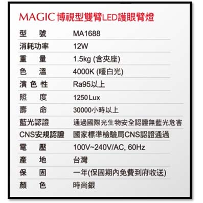 MAGIC博視型雙臂LED護眼燈型號MA1688消耗功率12W重量色溫演色性照度1.5kg (含座)4000K(暖白光)Ra95以上1250 Lux壽命30000小時以上藍光認證通過國際光生物安全認證無藍光危害CNS安規認證 國家標準檢驗局CNS認證通過100V~240V/AC, 60Hz產地台灣固一年(保固期內免費到府收送)顏色時尚銀