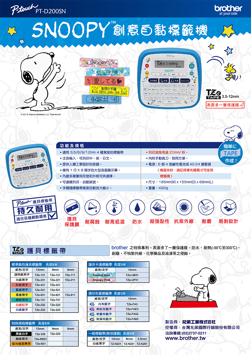 PT-200SN at your side 2015    Pearutscom功能及規格SNOOPY 快樂てる理の手0922-246-168快樂ASNOOPYbrotherTAPE 3.5-12mm 表面多一層保護膜 護貝標籤持久耐用適用 3.5/6/9/12mm4種寬度的標籤帶注音輸入列印中、英、日文。.提供人體工學設計的按鍵。備有1行個的大型液晶顯示。內建多種實用符號和外框可供選擇。可連續列印自動跳號。字體標籤帶寬度自動放大縮小。列印速度高達20mm/秒。內附,取用方便。電源6個4號鹼性電池或AD-24 變壓器(機器附,請記得事先購買才可使用標籤機)*尺寸:165mm(W)x155mm(D)x68mm(L)重量:490g簡単にTAPE作成!適合各種嚴酷環境護貝保護膜耐腐蝕 耐高低溫防水超強黏性 抗紫外線 耐磨易設計TZ 護貝標籤帶TAPE標準黏性護貝標籤帶 長度8米色/文字12mm透明-1319mm6mmTZe-121 TZe-111黑字TZe-231 TZe-221 TZe-211紅黑字TZe-431 TZe-421TZe-531 TZe-521brother 之特殊專利,表面多了一層保護膜,防水、耐熱(-50至300℃)、耐磨,不怕紫外線、化學藥品及油漬等之侵蝕。護貝卡通標籤帶 長度5米底色/文字Snoopy BlueSnoopy Pink12mmTZe-UB31TZe-UP31黑字底黑字 TZe-631 TZe-621 TZe-611綠底黑字 TZe-731 TZe-721白底紅字 TZe-232 TZe-222白底字 TZe-233 TZe-223特殊規格標籤帶長度8米燙印布質標籤帶 長度3米底色/文字12mm蓝字TZe-FA3粉紅布字TZe-FAE3布字TZe-FA53粉黃布藍字TZe-FA63底色/文字12mm9mm6mm黑底白字TZe-335 TZe-325銀底黑字TZe-M931螢光底黑字TZe-B31一般標籤帶(無保護膜)長度8米底色/文字 12mm9mm白底黑字  TZ-N231 TZ-N221 TZ-N2013.5mm製造商:兄弟工業株式会社授權商:台灣兄弟國際行銷股份有限公司洽詢專線:(02)2737-0211www.brother.tw