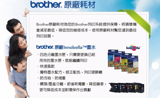 brother 原廠耗材Brother原廠耗材為您的 Brother列印系統提供保障,將損壞機會減至最低,降低您的維修成本,使用原廠耗材幫您達到最佳列印品質。brother. 原廠Innobellat墨水四色分離墨水匣,只需要更換已經用完的墨水匣,就能繼續列印快速風乾·獨特墨水配方,修正配色,列印更順暢.防污垢、防堵塞噴頭/墨盒分離,節省耗電量,降低噪音,更可降低成本並對環保作出貢獻innobella