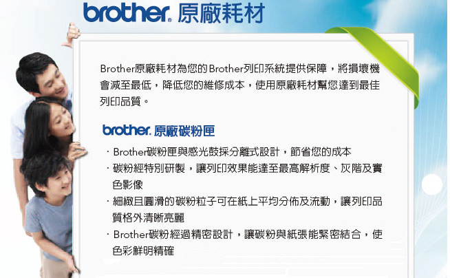 brother. 原廠耗材Brother原廠耗材為您的Brother列印系統提供保障,將損壞機會減至最低,降低您的維修成本,使用原廠耗材幫您達到最佳列印品質。brother. 原廠碳粉匣Brother碳粉匣與感光鼓採分離式設計,節省您的成本·碳粉經特別研製,讓列印效果能達至最高解析度、灰階及實色影像·細緻且圓滑的碳粉粒子可在紙上平均分佈及流動,讓列印品質格外清晰亮麗Brother碳粉經過精密設計,讓碳粉與紙張能緊密結合,使色彩鮮明精確