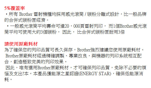 5%覆蓋率所有 Brother 雷射機種均採用感光滾/碳粉分離式設計,比一般品牌的合併式碳粉匣經濟。・一般感光滾筒平均壽命可達20,000頁雷射列印, 而個Brother感光滾筒平均可使用大約3個碳粉, 因此, 比合併式碳粉匣耐用3倍請使用原廠耗材為了確保您的列印品質可長久保存,Brother強烈建議您使用原廠耗材。Brother原廠耗材經過精確調製、專業改良,與機器的列印系統相互配合,創造極致完美的列印效果。因此,唯有選用Brother原廠耗材,才可確保列印品質,免除不必要的煩惱及支出!本。本產品獲能源之星認證(ENERGY STAR),確保低能源消耗。