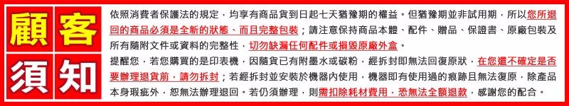 顧客依照消費者保護法的規定,均享有商品貨到日起七天猶豫期的權益。但猶豫期並非試用期,所以您所退回的商品必須是全新的、而且完整包裝;請注意保持商品本體、配件、贈品、保證書、原廠包裝及所有隨附文件或資料的完整性,切勿缺漏任何配件或損毀原廠外盒。須知提醒您,若您購買的是印表機,因隨貨已有附墨水或碳粉,經拆封即無法回復原狀,在您還不確定是否要辦理退貨前,請勿拆封;若經拆封並安裝於機器內使用,機器即有使用過的痕跡且無法復原,除產品本身瑕疵外,恕無法辦理退回。若仍須辦理,則需扣除耗材費用,恐無法全額退款,感謝您的配合。