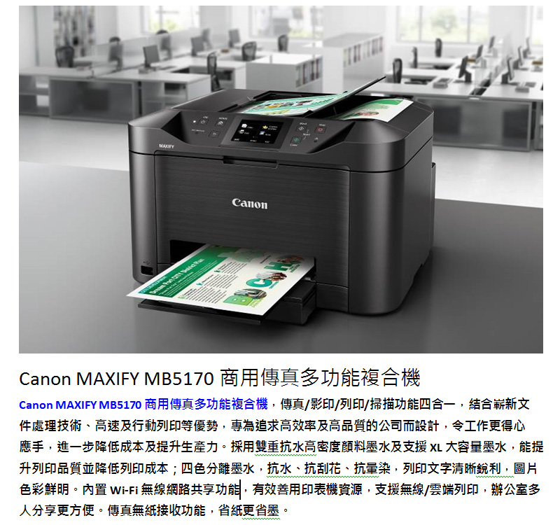 CanonCanon MAXIFY MB5170 商用傳真多功能複合機Canon MAXIFY MB5170 商用傳真多功能複合機,傳真/影印/列印/掃描功能四合一,結合嶄新文件處理技術、高速及行動列印等優勢,專為追求高效率及高品質的公司而設計,令工作更得心應手,進一步降低成本及提升生產力。採用雙重抗水高密度墨水及支援 大容量墨水,能提升列印品質並降低列印成本;四色分離墨水,抗水、抗刮花、抗暈染,列印文字清晰銳利,圖片色彩鮮明。內置 Wi-Fi 無線網路共享功能,有效善用印表機資源,支援無線/雲端列印,辦公室多人分享更方便。傳真無紙接收功能,省紙更省墨。