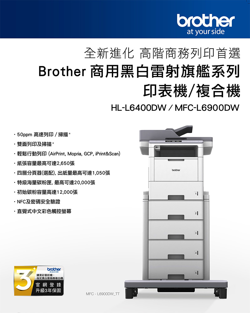 brother your side全新進化 高階列印首選Brother 商用射旗艦系列印表機/複合機HL-L600DW/MFC-L6900DW0ppm 高速列印/掃描雙面列印及掃描*輕鬆行動列印AirPrint, Mopria, GCP, iPrint&Scan)紙張容量最高可達2,650張·四層分頁器(選配),出紙量最高可達1,050張·特級海量碳粉匣,最高可達20,000張·初始碳粉容量高達12,000張·NFC及密碼安全驗證·直覺式中文彩色觸控螢幕brotherat your side購買彩新機(黑白雷商務複合機官網登錄升級3年保固MFC-L6900DW_TTbrother245