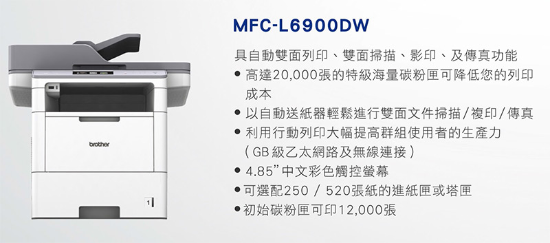 brotherMFC-L690ODW具自動雙面列印、雙面掃描、影印、及傳真功能 高達20,000張的特級海量碳粉匣可降低您的列印成本 以自動送紙器輕鬆進行雙面文件掃描/複印/傳真 利用行動列印大幅提高群組使用者的生產力(GB級乙太網路及無線連接) 4.85”中文彩色觸控螢幕可選配250/520張紙的進紙匣或塔匣初始碳粉匣可印12,000張