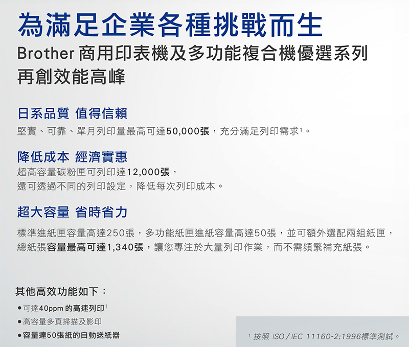 為滿足企業各種挑戰而生Brother 商用印表機及多功能複合機優選系列再創效能高峰日系品質 值得信賴堅實、可靠、單月列印量最高可達50,000張,充分滿足列印需求。降低成本 經濟實惠超高容量碳粉匣可列印達2,000張,還可透過不同的列印設定,降低每次列印成本。超大容量 省時省力標準進紙匣容量高達250張,多功能紙匣進紙容量高達50張,並可額外選配兩組紙匣,總紙張容量最高可達1,340張,讓您專注於大量列印作業,而不需頻繁補充紙張。其他高效功能如下:,可達40ppm的高速列印高容量多頁掃描及影印容量達50張紙的自動送紙器1 按照ISO/IEC 11160-2:1996標準測試。