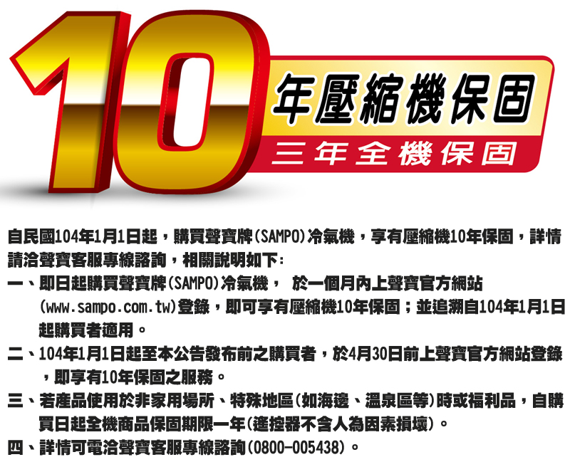 10年壓縮機保固三年全機保固自民國104年1月1日起購買聲寶牌(SAMPO冷氣機,享有壓縮機10年保固,詳情請洽聲寶客服專線諮詢,相關說明如下:即日起購買聲寶牌(SAMPO冷氣機, 於一個月內上聲寶官方網站(www.sampo.com.tw)登錄,即可享有壓縮機10年保固;並追溯自104年1月1日起購買者適用二、104年1月1日起至本公告發布前之購買者,於4月30日前上聲寶官方網站登錄,即享有10年保固之服務。三、若產品使用於非家用場所、特殊地區(如海邊、溫泉區等)時或福利品,自購買日起全機商品保固期限一年(遙控器不含人為因素損壞)。四、詳情可電洽聲寶客服專線諮詢(0800-005438)。