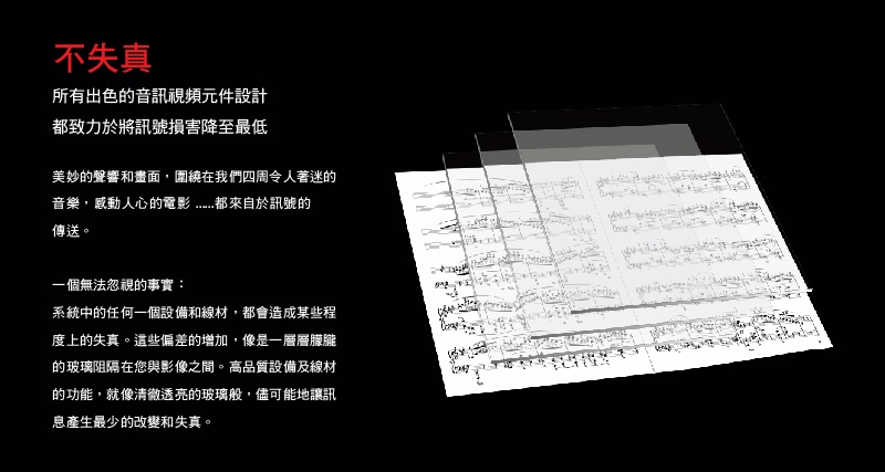 不失真所有出色的音訊視頻元件設計都致力於將訊號損害降至最低美妙的聲響和畫面,圍繞在我們四周令人著迷的音樂,感動人心的電影都來自於訊號的傳送。一個無法忽視的事實:系統中的任何一個設備和線材,都會造成某些程度上的失真。這些偏差的增加,像是一層層朦朧的玻璃阻隔在您與影像之間。高品質設備及線材的功能,就像清徹透亮的玻璃般,儘可能地讓訊息產生最少的改變和失真。