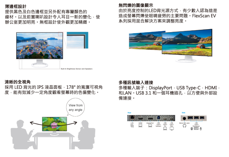 薄邊框設計提供黑色及白色邊框並另外配有專屬顏色的線材。以及前置喇叭設計令人耳目一新的變化使辦公室更加明亮。無框設計使外觀更加精緻。    清晰的全視角採用 LED 背光的 IPS 液晶面板178° 的寬廣可視角度能有效減少一定角度觀看螢幕時的色偏變化。View fromany angle無閃爍的圖像顯示由於亮度控制的LED背光源方式,有少數人認為這是造成螢幕閃爍使眼睛疲勞的主要問題。FlexScan EV系列採用混合解決方案來調整亮度。多種訊號輸入連接多種輸入端子: DisplayPort,USB Type-C,HDMI,和LAN。USB 3.1 和一個耳機插孔,以方便與外部設備連接。