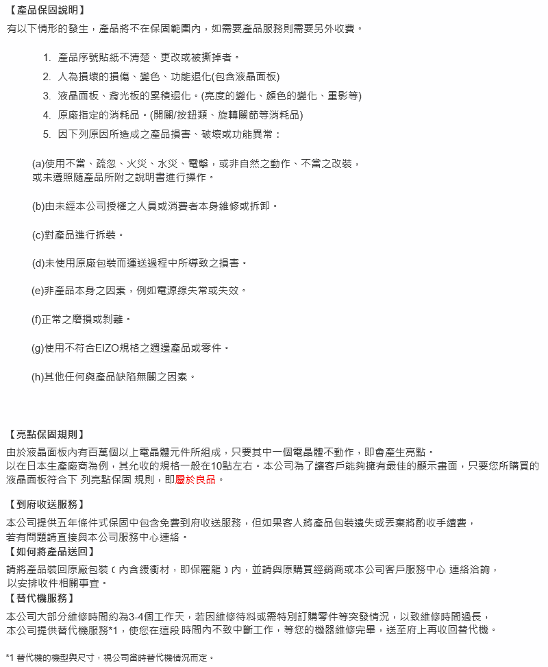 產品保固說明有以下情形的發生,產品將不在保固範圍內,如需要產品服務則需要另外收費1.產品序號貼紙不清楚、更改或被撕掉者。2.人為損壞的損傷、變色、功能退化(包含液晶面板)3.液晶面板、背光板的累積退化。(亮度的變化、顏色的變化、重影等)4.原廠指定的消耗品。(開關/按鈕類、旋轉關節等消耗品)5.因下列原因所造成之產品損害、破壞或功能異常:(a)使用不當、疏忽、火災、水災、電擊,或非自然之動作、不當之改裝,或未遵照產品所附之說明書進行操作。(b)由未經本公司授權之人員或消費者本身維修或拆卸。(c)對產品進行拆裝。(d)未使用原廠包裝而運送過程中所導致之損害。(e)非產品本身之因素,例如電源線失常或失效。(f)正常之磨損或剝離。(g)使用不符合EIZO規格之週邊產品或零件。(h)其他任何與產品缺陷無關之因素。亮點保固規則】由於液晶面板內有百萬個以上電晶體元件所組成,只要其中一個電晶體不動作,即會產生亮點。以在日本生產廠商為例,其允收的規格一般在10點左右。本公司為了讓客戶能夠擁有最佳的顯示畫面,只要您所購買的液晶面板符合下列亮點保固 規則,即屬於良品。到府收送服務】本公司提供五年條件式保固中包含免費到府收送服務,但如果客人將產品包裝遗失或丟棄將酌收手續費,若有問題請直接與本公司服務中心連絡。如何將產品送回】請將產品裝回原廠包裝(內含緩衝材,即保麗龍內,並請與原購買經銷商或本公司客戶服務中心 連絡洽詢,以安排收件相關事宜。【替代機服務】本公司大部分維修時間約為3-4個工作天,若因維修待料或需特別訂購零件等突發情況,以致維修時間過長,本公司提供替代機服務*1,使您在這段時間內不致中斷工作,等您的機器維修完畢,送至府上再收回替代機。*1 替代機的機型與尺寸,視公司當時替代機情況而定。