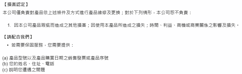 損害認定本公司僅負責對產品依上述條件及方式進行產品維修及更換;對於下列情形,本公司恕不負責:因本公司產品瑕疵而造成之其他損害;因使用本產品所造成之損失;時間、利益、商機或商業關係之影響及損失。請配合我們】若需要保固服務,您需要提供:(a) 產品型號以及產品購買日期之銷售發票或產品序號(b) 您的姓名、住址、電話() 說明您遭遇之問題