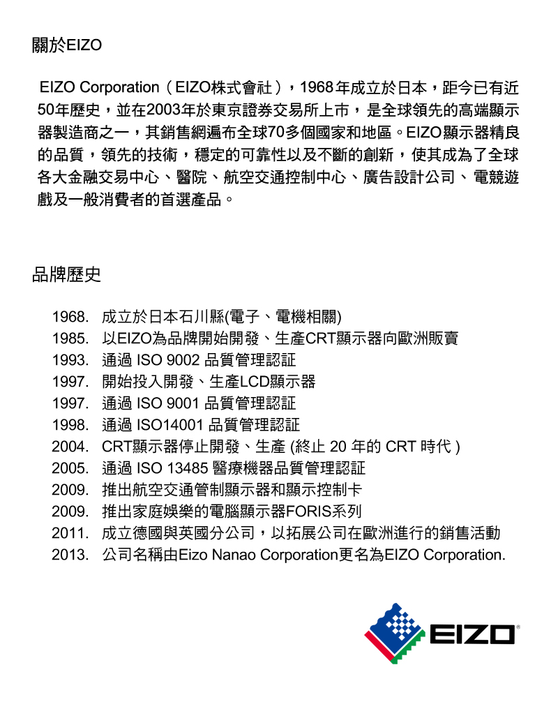 關於EIZOEIZO Corporation(EIZO株式會社)1968年成立於日本,距今已有近50年歷史,並在2003年於東京證券交易所上市,是全球領先高端顯示器製造商之一,其銷售網遍布全球70多個國家和地區。EIZO顯示器精良的品質,領先的技術,穩定的可靠性及不斷的創新,使其成為了全球各大金融交易中心、醫院、航空交通控制中心、廣告設計公司、電競遊戲及一般消費者的首選產品。品牌歷史1968 成立於日本石川縣(電子、電機相關)1985.以EIZO為品牌開始開發、生產CRT顯示器向歐洲販賣1993.通過 ISO 9002 品質管理認証1997, 開始投入開發、生產LCD顯示器1997. 通過 ISO  品質管理認証1998. 通過 ISO14001 品質管理認証2004. CRT顯示器停止開發、生產 ( 20 年的 CRT 時代)2005. 通過 ISO 13485 醫療機器品質管理認証2009. 推出航空交通管制顯示器和顯示控制卡2009. 推出家庭娛樂的電腦顯示器FORIS系列2011. 成立德國與英國分公司,以拓展公司在歐洲進行銷售活動2013. 公司名稱由Eizo Nanao Corporation更名為EIZO Corporation.